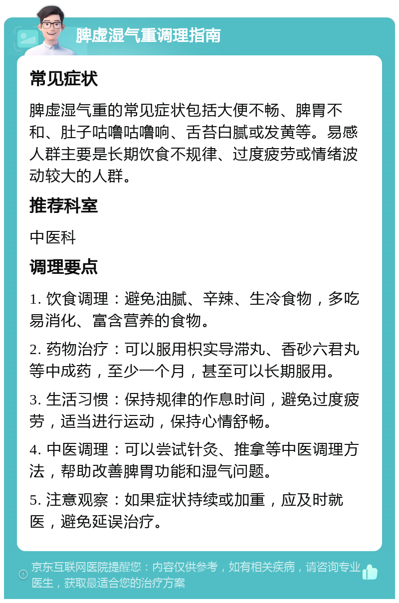 脾虚湿气重调理指南 常见症状 脾虚湿气重的常见症状包括大便不畅、脾胃不和、肚子咕噜咕噜响、舌苔白腻或发黄等。易感人群主要是长期饮食不规律、过度疲劳或情绪波动较大的人群。 推荐科室 中医科 调理要点 1. 饮食调理：避免油腻、辛辣、生冷食物，多吃易消化、富含营养的食物。 2. 药物治疗：可以服用枳实导滞丸、香砂六君丸等中成药，至少一个月，甚至可以长期服用。 3. 生活习惯：保持规律的作息时间，避免过度疲劳，适当进行运动，保持心情舒畅。 4. 中医调理：可以尝试针灸、推拿等中医调理方法，帮助改善脾胃功能和湿气问题。 5. 注意观察：如果症状持续或加重，应及时就医，避免延误治疗。