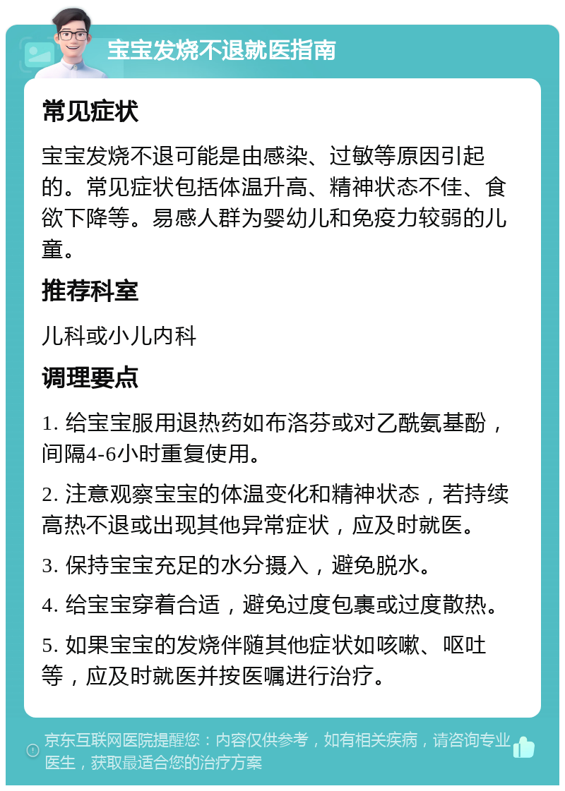 宝宝发烧不退就医指南 常见症状 宝宝发烧不退可能是由感染、过敏等原因引起的。常见症状包括体温升高、精神状态不佳、食欲下降等。易感人群为婴幼儿和免疫力较弱的儿童。 推荐科室 儿科或小儿内科 调理要点 1. 给宝宝服用退热药如布洛芬或对乙酰氨基酚，间隔4-6小时重复使用。 2. 注意观察宝宝的体温变化和精神状态，若持续高热不退或出现其他异常症状，应及时就医。 3. 保持宝宝充足的水分摄入，避免脱水。 4. 给宝宝穿着合适，避免过度包裹或过度散热。 5. 如果宝宝的发烧伴随其他症状如咳嗽、呕吐等，应及时就医并按医嘱进行治疗。