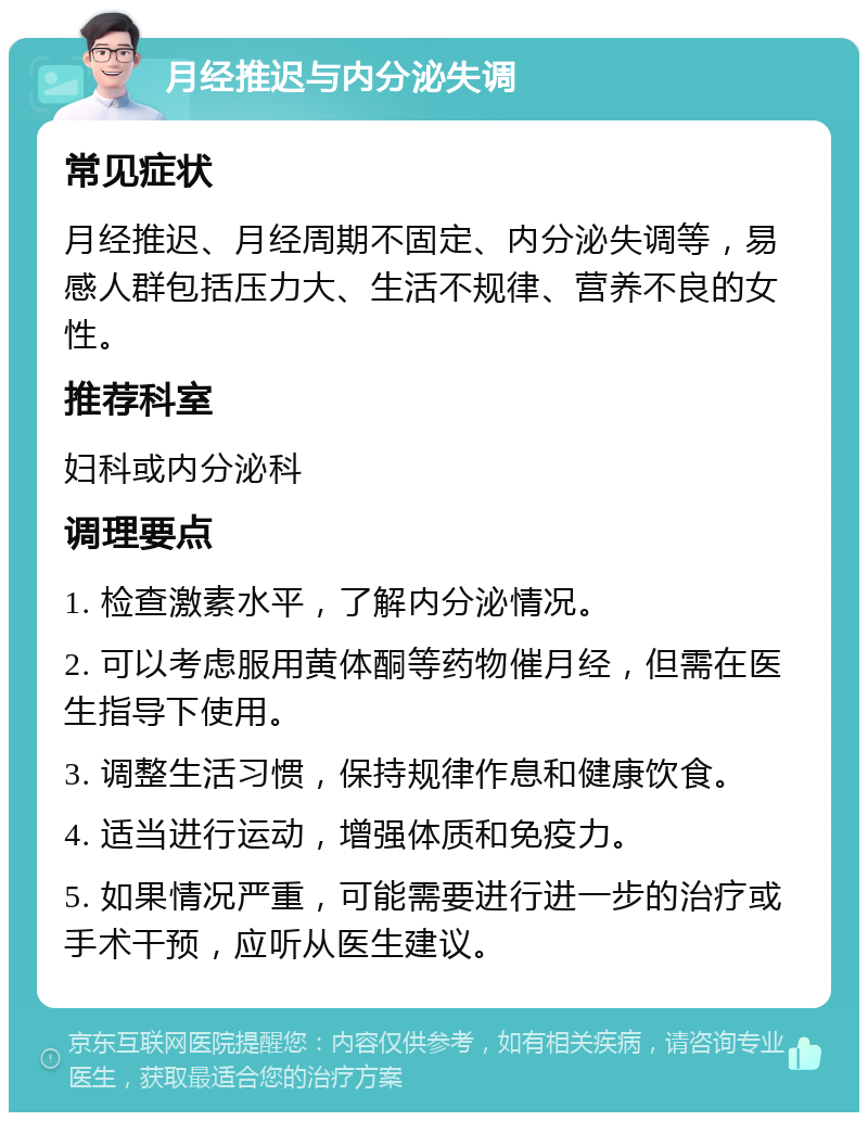 月经推迟与内分泌失调 常见症状 月经推迟、月经周期不固定、内分泌失调等，易感人群包括压力大、生活不规律、营养不良的女性。 推荐科室 妇科或内分泌科 调理要点 1. 检查激素水平，了解内分泌情况。 2. 可以考虑服用黄体酮等药物催月经，但需在医生指导下使用。 3. 调整生活习惯，保持规律作息和健康饮食。 4. 适当进行运动，增强体质和免疫力。 5. 如果情况严重，可能需要进行进一步的治疗或手术干预，应听从医生建议。