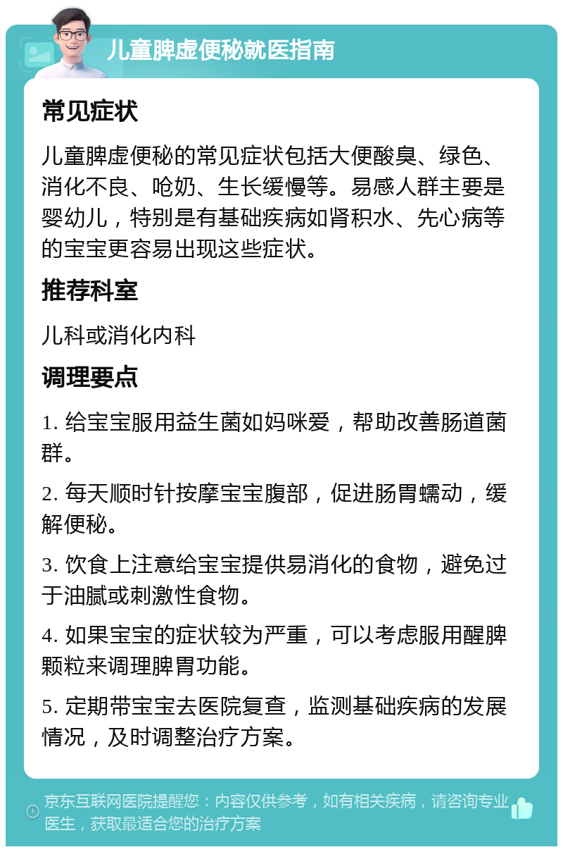 儿童脾虚便秘就医指南 常见症状 儿童脾虚便秘的常见症状包括大便酸臭、绿色、消化不良、呛奶、生长缓慢等。易感人群主要是婴幼儿，特别是有基础疾病如肾积水、先心病等的宝宝更容易出现这些症状。 推荐科室 儿科或消化内科 调理要点 1. 给宝宝服用益生菌如妈咪爱，帮助改善肠道菌群。 2. 每天顺时针按摩宝宝腹部，促进肠胃蠕动，缓解便秘。 3. 饮食上注意给宝宝提供易消化的食物，避免过于油腻或刺激性食物。 4. 如果宝宝的症状较为严重，可以考虑服用醒脾颗粒来调理脾胃功能。 5. 定期带宝宝去医院复查，监测基础疾病的发展情况，及时调整治疗方案。