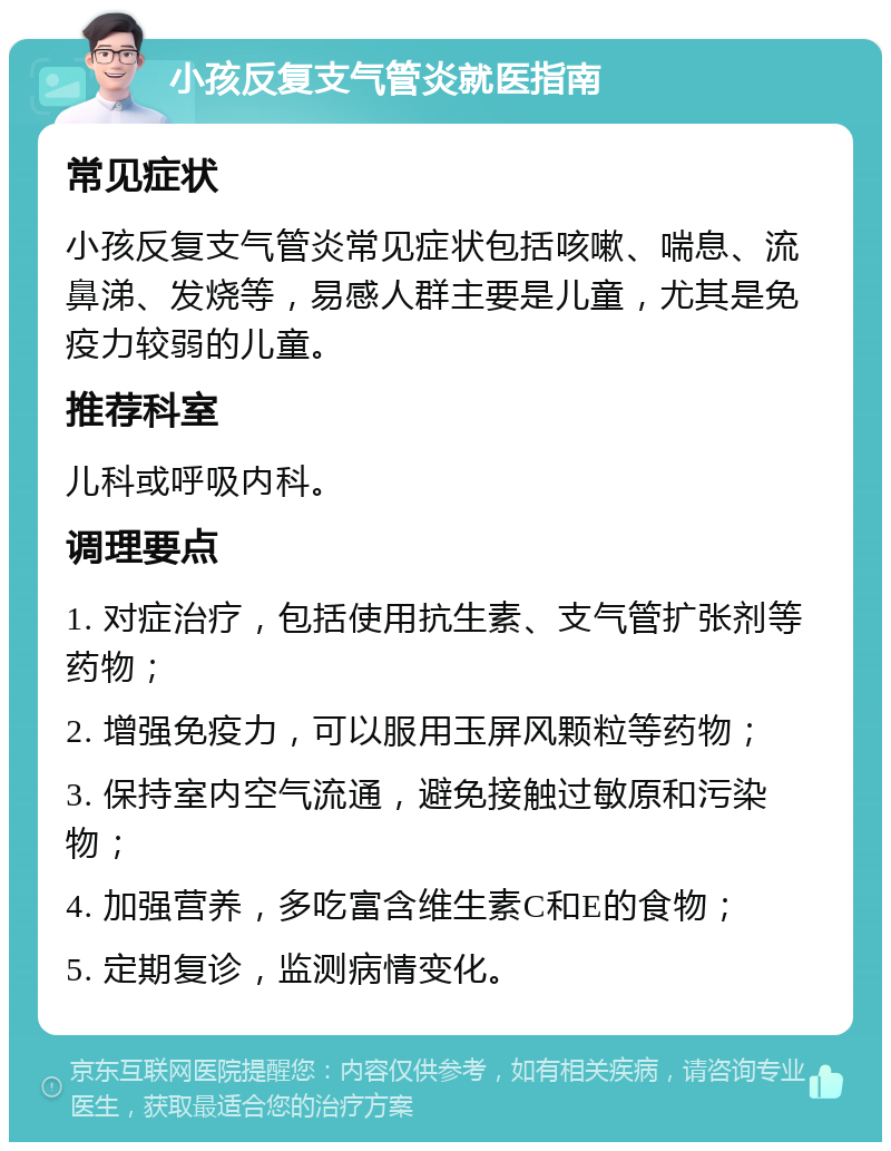 小孩反复支气管炎就医指南 常见症状 小孩反复支气管炎常见症状包括咳嗽、喘息、流鼻涕、发烧等，易感人群主要是儿童，尤其是免疫力较弱的儿童。 推荐科室 儿科或呼吸内科。 调理要点 1. 对症治疗，包括使用抗生素、支气管扩张剂等药物； 2. 增强免疫力，可以服用玉屏风颗粒等药物； 3. 保持室内空气流通，避免接触过敏原和污染物； 4. 加强营养，多吃富含维生素C和E的食物； 5. 定期复诊，监测病情变化。