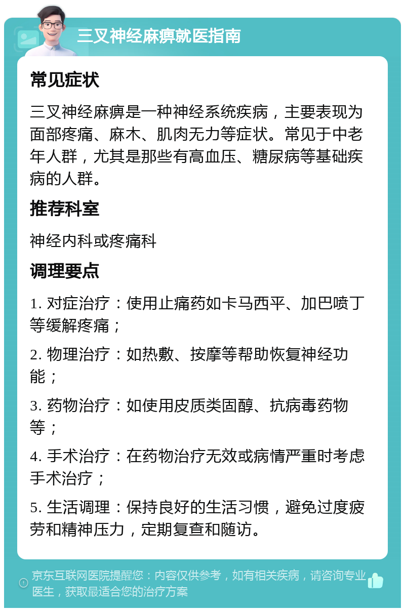 三叉神经麻痹就医指南 常见症状 三叉神经麻痹是一种神经系统疾病，主要表现为面部疼痛、麻木、肌肉无力等症状。常见于中老年人群，尤其是那些有高血压、糖尿病等基础疾病的人群。 推荐科室 神经内科或疼痛科 调理要点 1. 对症治疗：使用止痛药如卡马西平、加巴喷丁等缓解疼痛； 2. 物理治疗：如热敷、按摩等帮助恢复神经功能； 3. 药物治疗：如使用皮质类固醇、抗病毒药物等； 4. 手术治疗：在药物治疗无效或病情严重时考虑手术治疗； 5. 生活调理：保持良好的生活习惯，避免过度疲劳和精神压力，定期复查和随访。