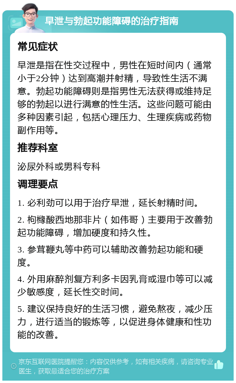 早泄与勃起功能障碍的治疗指南 常见症状 早泄是指在性交过程中，男性在短时间内（通常小于2分钟）达到高潮并射精，导致性生活不满意。勃起功能障碍则是指男性无法获得或维持足够的勃起以进行满意的性生活。这些问题可能由多种因素引起，包括心理压力、生理疾病或药物副作用等。 推荐科室 泌尿外科或男科专科 调理要点 1. 必利劲可以用于治疗早泄，延长射精时间。 2. 枸橼酸西地那非片（如伟哥）主要用于改善勃起功能障碍，增加硬度和持久性。 3. 参茸鞭丸等中药可以辅助改善勃起功能和硬度。 4. 外用麻醉剂复方利多卡因乳膏或湿巾等可以减少敏感度，延长性交时间。 5. 建议保持良好的生活习惯，避免熬夜，减少压力，进行适当的锻炼等，以促进身体健康和性功能的改善。