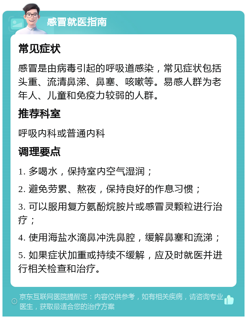 感冒就医指南 常见症状 感冒是由病毒引起的呼吸道感染，常见症状包括头重、流清鼻涕、鼻塞、咳嗽等。易感人群为老年人、儿童和免疫力较弱的人群。 推荐科室 呼吸内科或普通内科 调理要点 1. 多喝水，保持室内空气湿润； 2. 避免劳累、熬夜，保持良好的作息习惯； 3. 可以服用复方氨酚烷胺片或感冒灵颗粒进行治疗； 4. 使用海盐水滴鼻冲洗鼻腔，缓解鼻塞和流涕； 5. 如果症状加重或持续不缓解，应及时就医并进行相关检查和治疗。