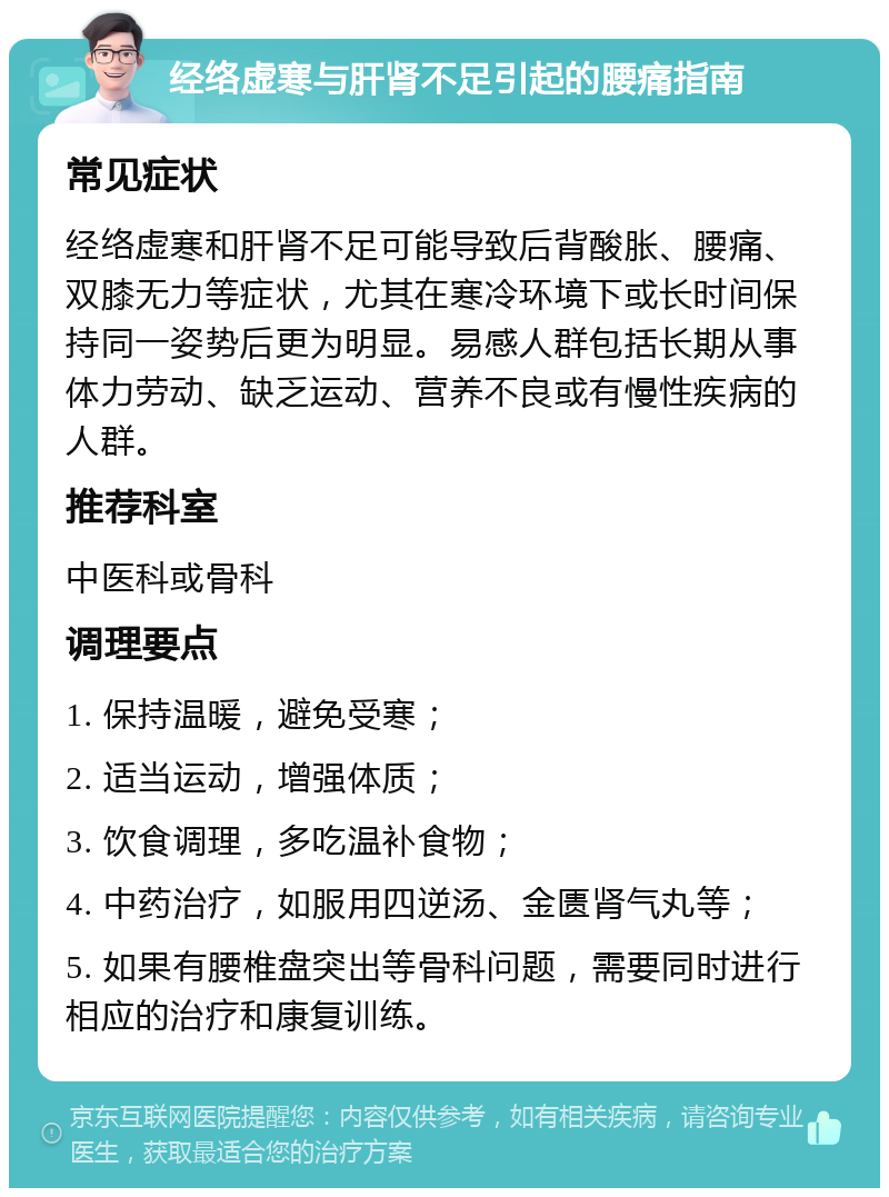 经络虚寒与肝肾不足引起的腰痛指南 常见症状 经络虚寒和肝肾不足可能导致后背酸胀、腰痛、双膝无力等症状，尤其在寒冷环境下或长时间保持同一姿势后更为明显。易感人群包括长期从事体力劳动、缺乏运动、营养不良或有慢性疾病的人群。 推荐科室 中医科或骨科 调理要点 1. 保持温暖，避免受寒； 2. 适当运动，增强体质； 3. 饮食调理，多吃温补食物； 4. 中药治疗，如服用四逆汤、金匮肾气丸等； 5. 如果有腰椎盘突出等骨科问题，需要同时进行相应的治疗和康复训练。