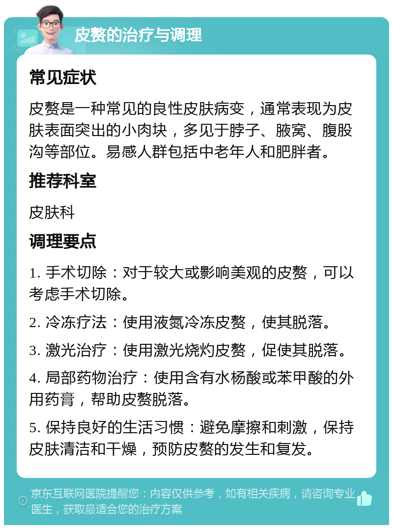 皮赘的治疗与调理 常见症状 皮赘是一种常见的良性皮肤病变，通常表现为皮肤表面突出的小肉块，多见于脖子、腋窝、腹股沟等部位。易感人群包括中老年人和肥胖者。 推荐科室 皮肤科 调理要点 1. 手术切除：对于较大或影响美观的皮赘，可以考虑手术切除。 2. 冷冻疗法：使用液氮冷冻皮赘，使其脱落。 3. 激光治疗：使用激光烧灼皮赘，促使其脱落。 4. 局部药物治疗：使用含有水杨酸或苯甲酸的外用药膏，帮助皮赘脱落。 5. 保持良好的生活习惯：避免摩擦和刺激，保持皮肤清洁和干燥，预防皮赘的发生和复发。