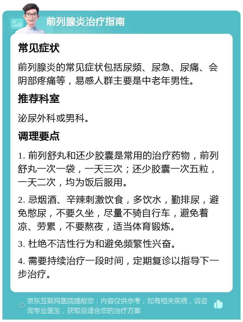 前列腺炎治疗指南 常见症状 前列腺炎的常见症状包括尿频、尿急、尿痛、会阴部疼痛等，易感人群主要是中老年男性。 推荐科室 泌尿外科或男科。 调理要点 1. 前列舒丸和还少胶囊是常用的治疗药物，前列舒丸一次一袋，一天三次；还少胶囊一次五粒，一天二次，均为饭后服用。 2. 忌烟酒、辛辣刺激饮食，多饮水，勤排尿，避免憋尿，不要久坐，尽量不骑自行车，避免着凉、劳累，不要熬夜，适当体育锻炼。 3. 杜绝不洁性行为和避免频繁性兴奋。 4. 需要持续治疗一段时间，定期复诊以指导下一步治疗。