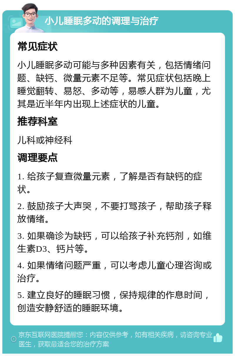 小儿睡眠多动的调理与治疗 常见症状 小儿睡眠多动可能与多种因素有关，包括情绪问题、缺钙、微量元素不足等。常见症状包括晚上睡觉翻转、易怒、多动等，易感人群为儿童，尤其是近半年内出现上述症状的儿童。 推荐科室 儿科或神经科 调理要点 1. 给孩子复查微量元素，了解是否有缺钙的症状。 2. 鼓励孩子大声哭，不要打骂孩子，帮助孩子释放情绪。 3. 如果确诊为缺钙，可以给孩子补充钙剂，如维生素D3、钙片等。 4. 如果情绪问题严重，可以考虑儿童心理咨询或治疗。 5. 建立良好的睡眠习惯，保持规律的作息时间，创造安静舒适的睡眠环境。