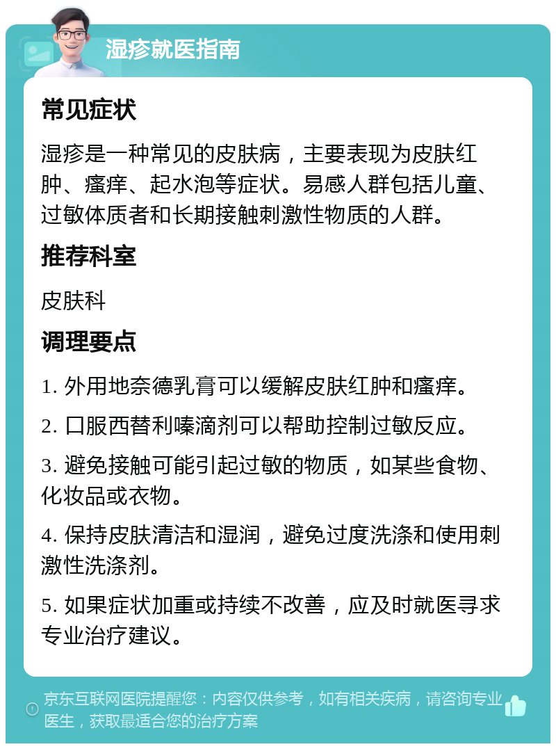 湿疹就医指南 常见症状 湿疹是一种常见的皮肤病，主要表现为皮肤红肿、瘙痒、起水泡等症状。易感人群包括儿童、过敏体质者和长期接触刺激性物质的人群。 推荐科室 皮肤科 调理要点 1. 外用地奈德乳膏可以缓解皮肤红肿和瘙痒。 2. 口服西替利嗪滴剂可以帮助控制过敏反应。 3. 避免接触可能引起过敏的物质，如某些食物、化妆品或衣物。 4. 保持皮肤清洁和湿润，避免过度洗涤和使用刺激性洗涤剂。 5. 如果症状加重或持续不改善，应及时就医寻求专业治疗建议。