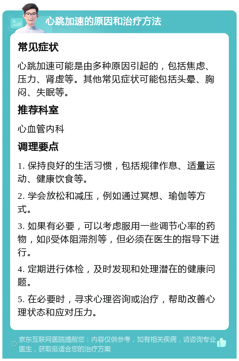 心跳加速的原因和治疗方法 常见症状 心跳加速可能是由多种原因引起的，包括焦虑、压力、肾虚等。其他常见症状可能包括头晕、胸闷、失眠等。 推荐科室 心血管内科 调理要点 1. 保持良好的生活习惯，包括规律作息、适量运动、健康饮食等。 2. 学会放松和减压，例如通过冥想、瑜伽等方式。 3. 如果有必要，可以考虑服用一些调节心率的药物，如β受体阻滞剂等，但必须在医生的指导下进行。 4. 定期进行体检，及时发现和处理潜在的健康问题。 5. 在必要时，寻求心理咨询或治疗，帮助改善心理状态和应对压力。