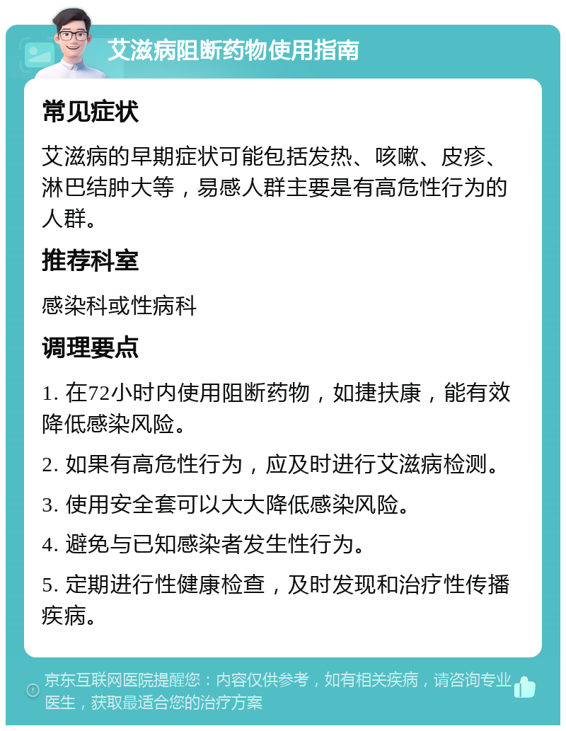 艾滋病阻断药物使用指南 常见症状 艾滋病的早期症状可能包括发热、咳嗽、皮疹、淋巴结肿大等，易感人群主要是有高危性行为的人群。 推荐科室 感染科或性病科 调理要点 1. 在72小时内使用阻断药物，如捷扶康，能有效降低感染风险。 2. 如果有高危性行为，应及时进行艾滋病检测。 3. 使用安全套可以大大降低感染风险。 4. 避免与已知感染者发生性行为。 5. 定期进行性健康检查，及时发现和治疗性传播疾病。