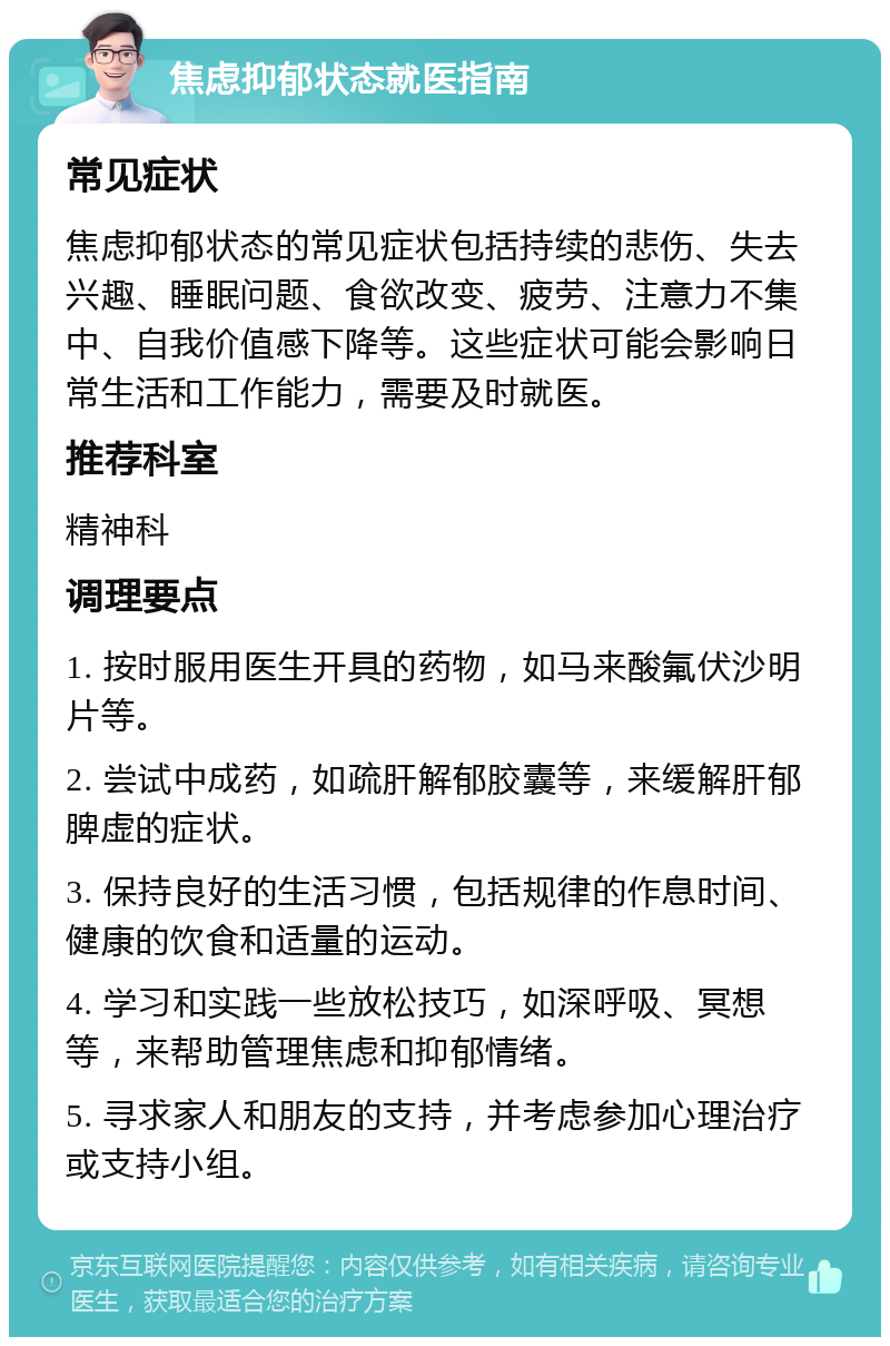 焦虑抑郁状态就医指南 常见症状 焦虑抑郁状态的常见症状包括持续的悲伤、失去兴趣、睡眠问题、食欲改变、疲劳、注意力不集中、自我价值感下降等。这些症状可能会影响日常生活和工作能力，需要及时就医。 推荐科室 精神科 调理要点 1. 按时服用医生开具的药物，如马来酸氟伏沙明片等。 2. 尝试中成药，如疏肝解郁胶囊等，来缓解肝郁脾虚的症状。 3. 保持良好的生活习惯，包括规律的作息时间、健康的饮食和适量的运动。 4. 学习和实践一些放松技巧，如深呼吸、冥想等，来帮助管理焦虑和抑郁情绪。 5. 寻求家人和朋友的支持，并考虑参加心理治疗或支持小组。