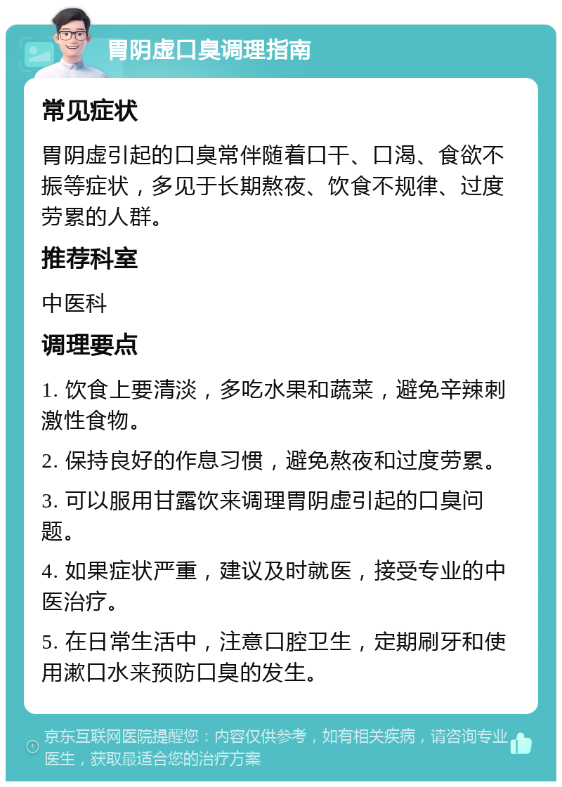 胃阴虚口臭调理指南 常见症状 胃阴虚引起的口臭常伴随着口干、口渴、食欲不振等症状，多见于长期熬夜、饮食不规律、过度劳累的人群。 推荐科室 中医科 调理要点 1. 饮食上要清淡，多吃水果和蔬菜，避免辛辣刺激性食物。 2. 保持良好的作息习惯，避免熬夜和过度劳累。 3. 可以服用甘露饮来调理胃阴虚引起的口臭问题。 4. 如果症状严重，建议及时就医，接受专业的中医治疗。 5. 在日常生活中，注意口腔卫生，定期刷牙和使用漱口水来预防口臭的发生。