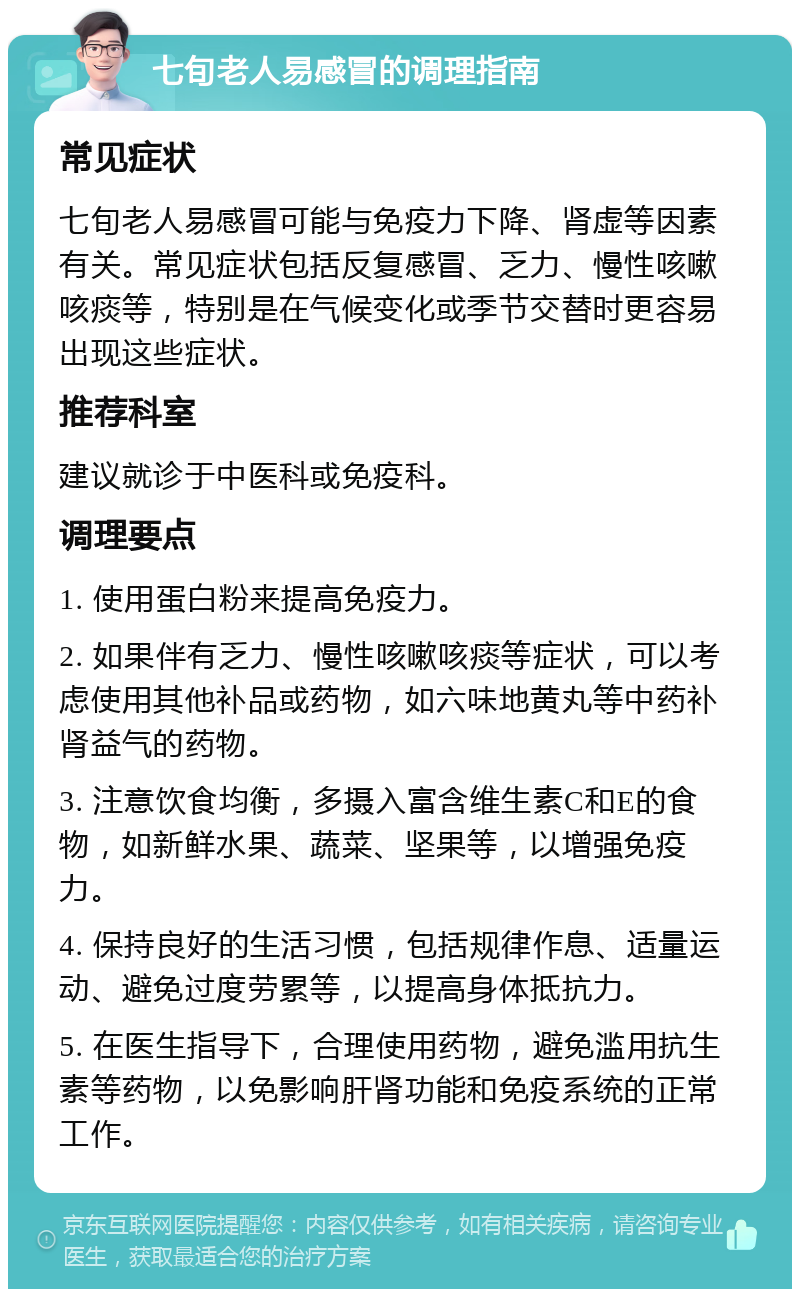 七旬老人易感冒的调理指南 常见症状 七旬老人易感冒可能与免疫力下降、肾虚等因素有关。常见症状包括反复感冒、乏力、慢性咳嗽咳痰等，特别是在气候变化或季节交替时更容易出现这些症状。 推荐科室 建议就诊于中医科或免疫科。 调理要点 1. 使用蛋白粉来提高免疫力。 2. 如果伴有乏力、慢性咳嗽咳痰等症状，可以考虑使用其他补品或药物，如六味地黄丸等中药补肾益气的药物。 3. 注意饮食均衡，多摄入富含维生素C和E的食物，如新鲜水果、蔬菜、坚果等，以增强免疫力。 4. 保持良好的生活习惯，包括规律作息、适量运动、避免过度劳累等，以提高身体抵抗力。 5. 在医生指导下，合理使用药物，避免滥用抗生素等药物，以免影响肝肾功能和免疫系统的正常工作。