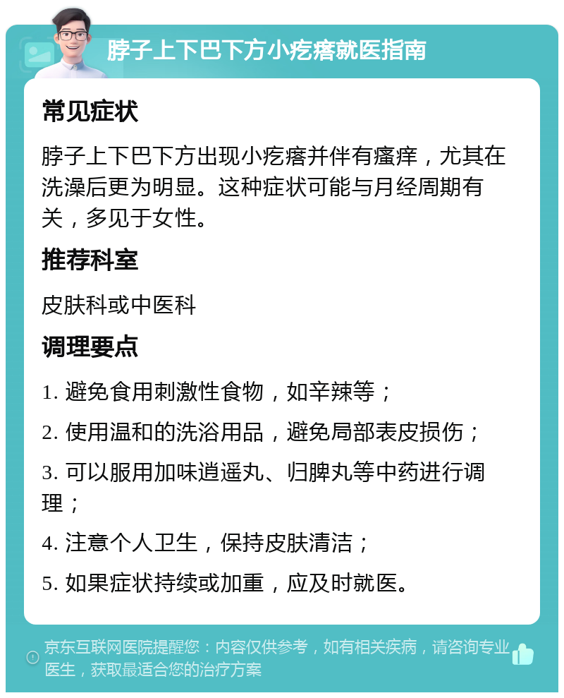 脖子上下巴下方小疙瘩就医指南 常见症状 脖子上下巴下方出现小疙瘩并伴有瘙痒，尤其在洗澡后更为明显。这种症状可能与月经周期有关，多见于女性。 推荐科室 皮肤科或中医科 调理要点 1. 避免食用刺激性食物，如辛辣等； 2. 使用温和的洗浴用品，避免局部表皮损伤； 3. 可以服用加味逍遥丸、归脾丸等中药进行调理； 4. 注意个人卫生，保持皮肤清洁； 5. 如果症状持续或加重，应及时就医。