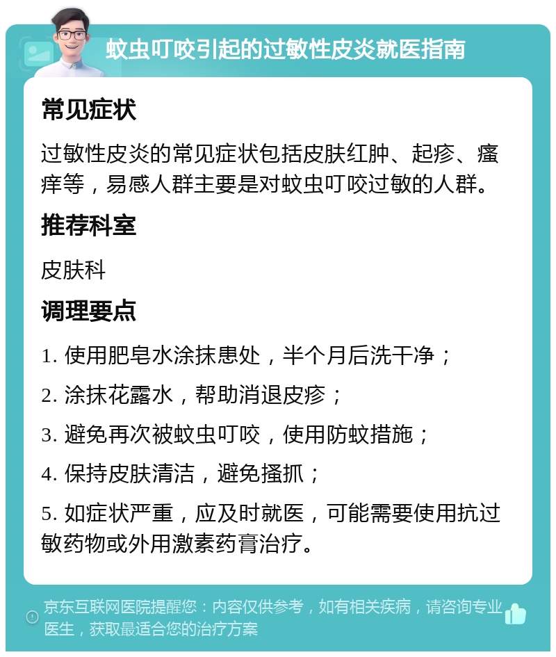 蚊虫叮咬引起的过敏性皮炎就医指南 常见症状 过敏性皮炎的常见症状包括皮肤红肿、起疹、瘙痒等，易感人群主要是对蚊虫叮咬过敏的人群。 推荐科室 皮肤科 调理要点 1. 使用肥皂水涂抹患处，半个月后洗干净； 2. 涂抹花露水，帮助消退皮疹； 3. 避免再次被蚊虫叮咬，使用防蚊措施； 4. 保持皮肤清洁，避免搔抓； 5. 如症状严重，应及时就医，可能需要使用抗过敏药物或外用激素药膏治疗。