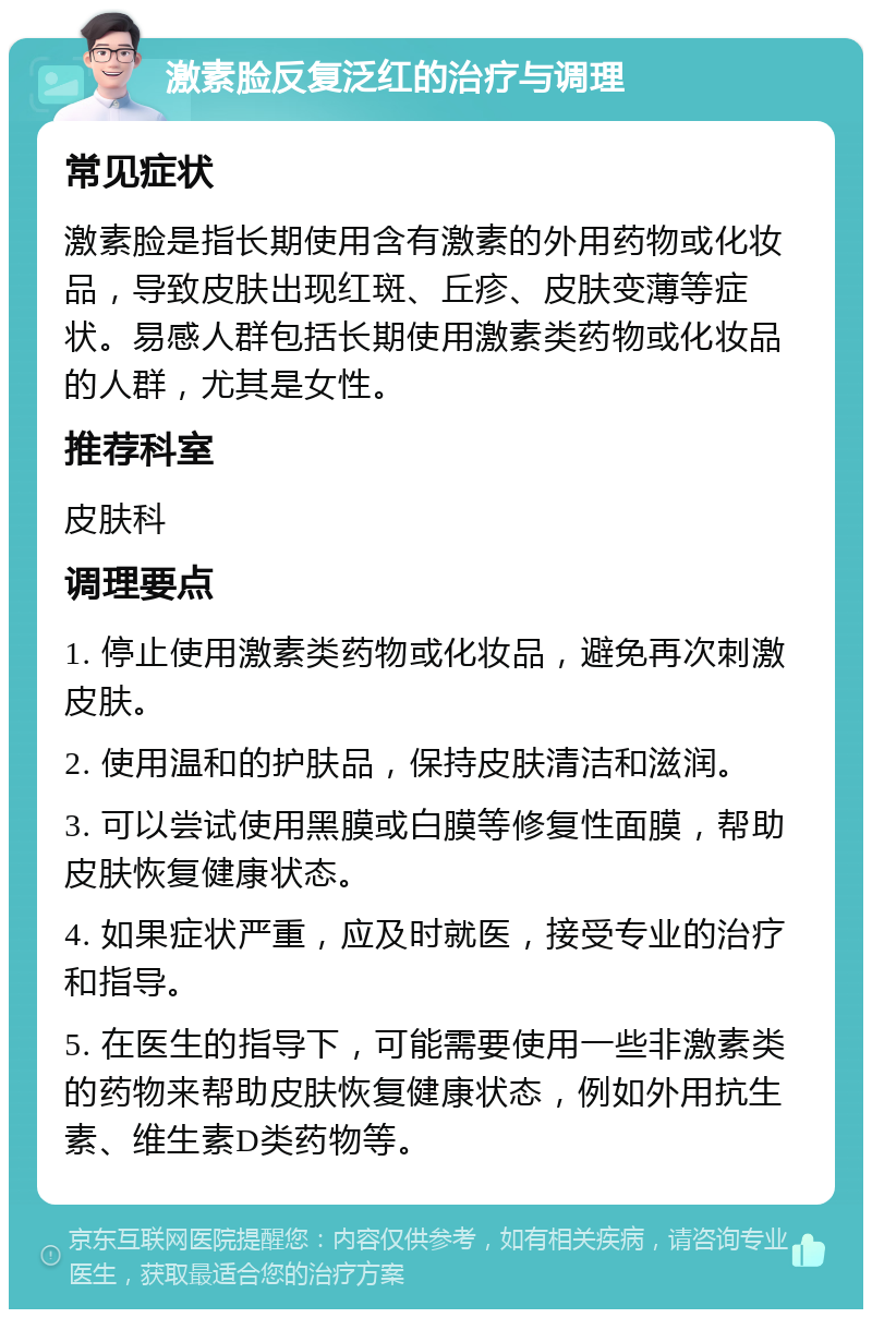 激素脸反复泛红的治疗与调理 常见症状 激素脸是指长期使用含有激素的外用药物或化妆品，导致皮肤出现红斑、丘疹、皮肤变薄等症状。易感人群包括长期使用激素类药物或化妆品的人群，尤其是女性。 推荐科室 皮肤科 调理要点 1. 停止使用激素类药物或化妆品，避免再次刺激皮肤。 2. 使用温和的护肤品，保持皮肤清洁和滋润。 3. 可以尝试使用黑膜或白膜等修复性面膜，帮助皮肤恢复健康状态。 4. 如果症状严重，应及时就医，接受专业的治疗和指导。 5. 在医生的指导下，可能需要使用一些非激素类的药物来帮助皮肤恢复健康状态，例如外用抗生素、维生素D类药物等。