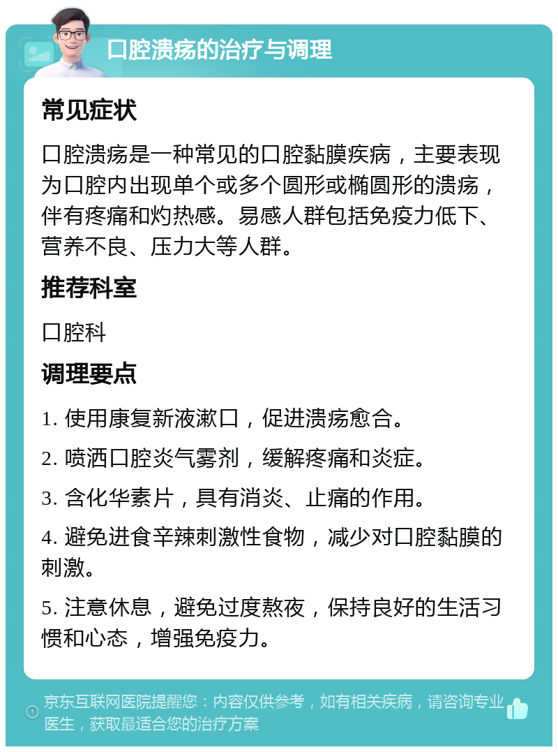 口腔溃疡的治疗与调理 常见症状 口腔溃疡是一种常见的口腔黏膜疾病，主要表现为口腔内出现单个或多个圆形或椭圆形的溃疡，伴有疼痛和灼热感。易感人群包括免疫力低下、营养不良、压力大等人群。 推荐科室 口腔科 调理要点 1. 使用康复新液漱口，促进溃疡愈合。 2. 喷洒口腔炎气雾剂，缓解疼痛和炎症。 3. 含化华素片，具有消炎、止痛的作用。 4. 避免进食辛辣刺激性食物，减少对口腔黏膜的刺激。 5. 注意休息，避免过度熬夜，保持良好的生活习惯和心态，增强免疫力。