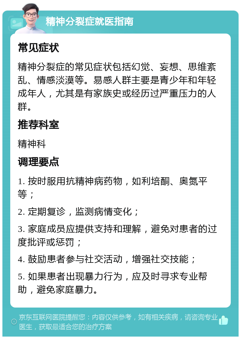 精神分裂症就医指南 常见症状 精神分裂症的常见症状包括幻觉、妄想、思维紊乱、情感淡漠等。易感人群主要是青少年和年轻成年人，尤其是有家族史或经历过严重压力的人群。 推荐科室 精神科 调理要点 1. 按时服用抗精神病药物，如利培酮、奥氮平等； 2. 定期复诊，监测病情变化； 3. 家庭成员应提供支持和理解，避免对患者的过度批评或惩罚； 4. 鼓励患者参与社交活动，增强社交技能； 5. 如果患者出现暴力行为，应及时寻求专业帮助，避免家庭暴力。