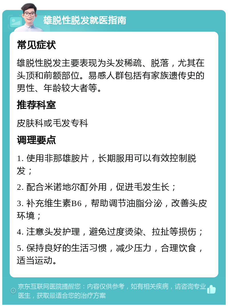 雄脱性脱发就医指南 常见症状 雄脱性脱发主要表现为头发稀疏、脱落，尤其在头顶和前额部位。易感人群包括有家族遗传史的男性、年龄较大者等。 推荐科室 皮肤科或毛发专科 调理要点 1. 使用非那雄胺片，长期服用可以有效控制脱发； 2. 配合米诺地尔酊外用，促进毛发生长； 3. 补充维生素B6，帮助调节油脂分泌，改善头皮环境； 4. 注意头发护理，避免过度烫染、拉扯等损伤； 5. 保持良好的生活习惯，减少压力，合理饮食，适当运动。