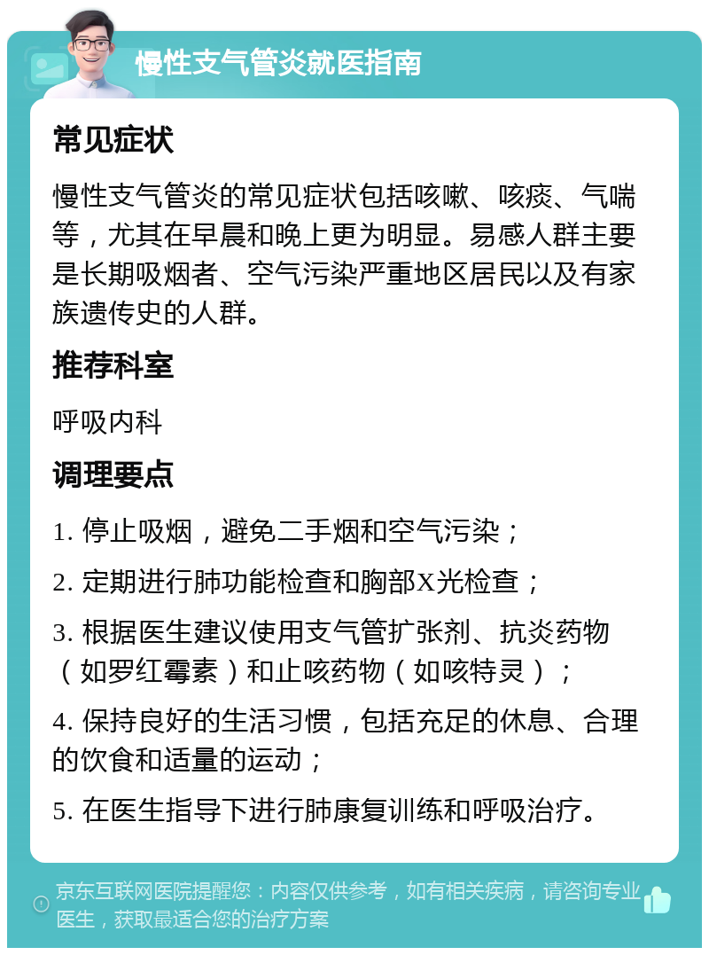 慢性支气管炎就医指南 常见症状 慢性支气管炎的常见症状包括咳嗽、咳痰、气喘等，尤其在早晨和晚上更为明显。易感人群主要是长期吸烟者、空气污染严重地区居民以及有家族遗传史的人群。 推荐科室 呼吸内科 调理要点 1. 停止吸烟，避免二手烟和空气污染； 2. 定期进行肺功能检查和胸部X光检查； 3. 根据医生建议使用支气管扩张剂、抗炎药物（如罗红霉素）和止咳药物（如咳特灵）； 4. 保持良好的生活习惯，包括充足的休息、合理的饮食和适量的运动； 5. 在医生指导下进行肺康复训练和呼吸治疗。