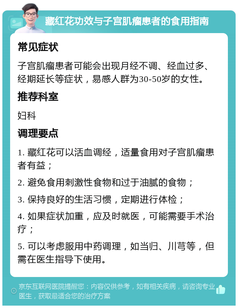 藏红花功效与子宫肌瘤患者的食用指南 常见症状 子宫肌瘤患者可能会出现月经不调、经血过多、经期延长等症状，易感人群为30-50岁的女性。 推荐科室 妇科 调理要点 1. 藏红花可以活血调经，适量食用对子宫肌瘤患者有益； 2. 避免食用刺激性食物和过于油腻的食物； 3. 保持良好的生活习惯，定期进行体检； 4. 如果症状加重，应及时就医，可能需要手术治疗； 5. 可以考虑服用中药调理，如当归、川芎等，但需在医生指导下使用。