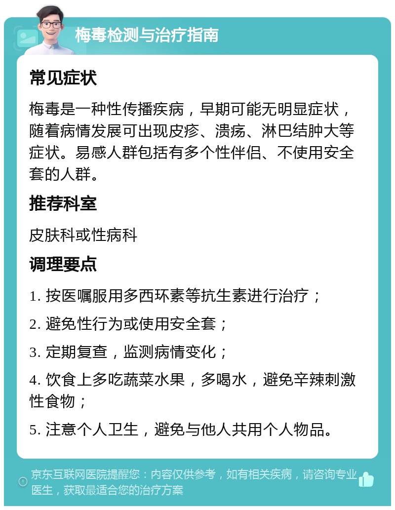 梅毒检测与治疗指南 常见症状 梅毒是一种性传播疾病，早期可能无明显症状，随着病情发展可出现皮疹、溃疡、淋巴结肿大等症状。易感人群包括有多个性伴侣、不使用安全套的人群。 推荐科室 皮肤科或性病科 调理要点 1. 按医嘱服用多西环素等抗生素进行治疗； 2. 避免性行为或使用安全套； 3. 定期复查，监测病情变化； 4. 饮食上多吃蔬菜水果，多喝水，避免辛辣刺激性食物； 5. 注意个人卫生，避免与他人共用个人物品。