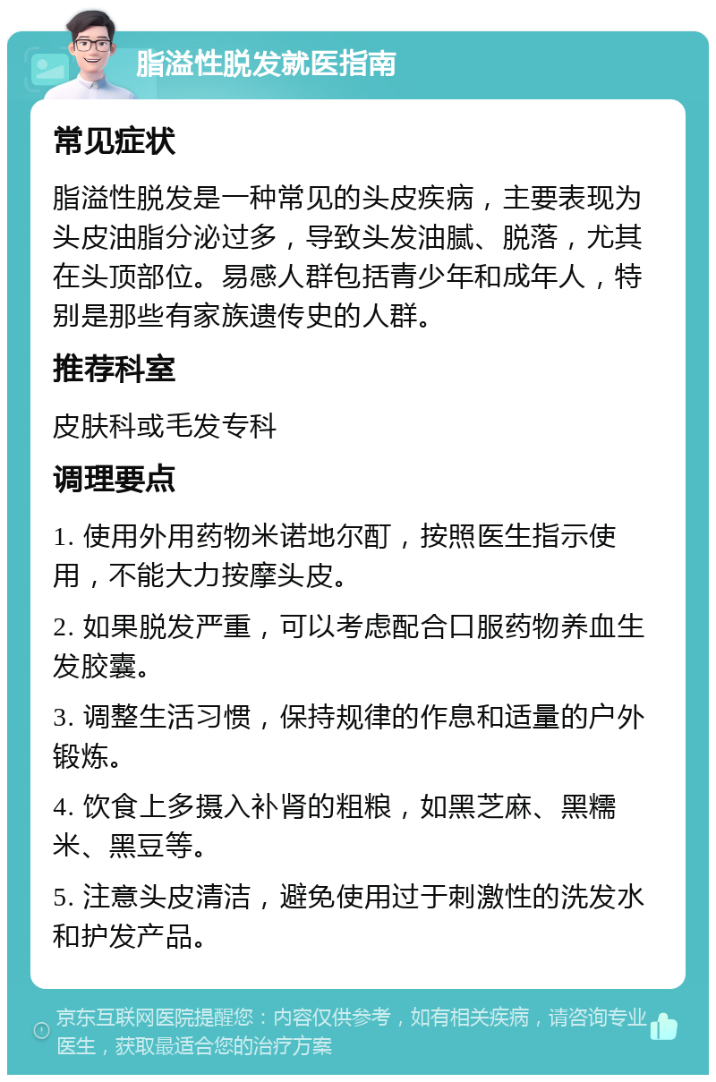 脂溢性脱发就医指南 常见症状 脂溢性脱发是一种常见的头皮疾病，主要表现为头皮油脂分泌过多，导致头发油腻、脱落，尤其在头顶部位。易感人群包括青少年和成年人，特别是那些有家族遗传史的人群。 推荐科室 皮肤科或毛发专科 调理要点 1. 使用外用药物米诺地尔酊，按照医生指示使用，不能大力按摩头皮。 2. 如果脱发严重，可以考虑配合口服药物养血生发胶囊。 3. 调整生活习惯，保持规律的作息和适量的户外锻炼。 4. 饮食上多摄入补肾的粗粮，如黑芝麻、黑糯米、黑豆等。 5. 注意头皮清洁，避免使用过于刺激性的洗发水和护发产品。