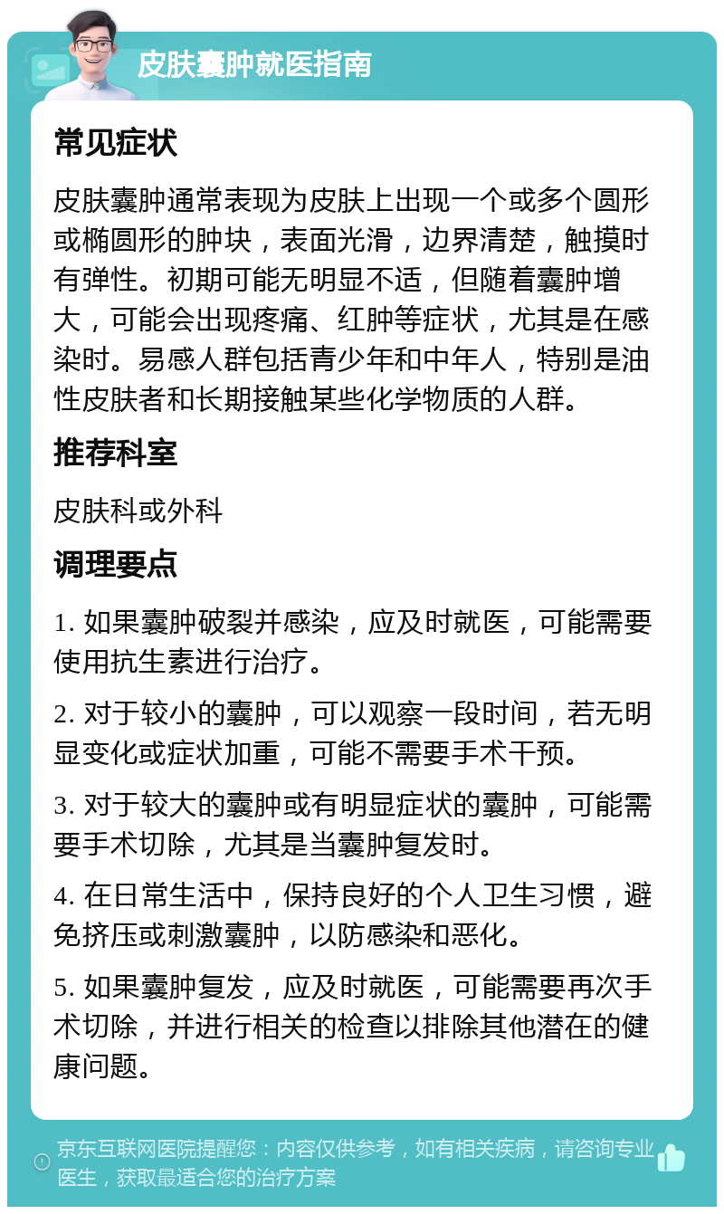 皮肤囊肿就医指南 常见症状 皮肤囊肿通常表现为皮肤上出现一个或多个圆形或椭圆形的肿块，表面光滑，边界清楚，触摸时有弹性。初期可能无明显不适，但随着囊肿增大，可能会出现疼痛、红肿等症状，尤其是在感染时。易感人群包括青少年和中年人，特别是油性皮肤者和长期接触某些化学物质的人群。 推荐科室 皮肤科或外科 调理要点 1. 如果囊肿破裂并感染，应及时就医，可能需要使用抗生素进行治疗。 2. 对于较小的囊肿，可以观察一段时间，若无明显变化或症状加重，可能不需要手术干预。 3. 对于较大的囊肿或有明显症状的囊肿，可能需要手术切除，尤其是当囊肿复发时。 4. 在日常生活中，保持良好的个人卫生习惯，避免挤压或刺激囊肿，以防感染和恶化。 5. 如果囊肿复发，应及时就医，可能需要再次手术切除，并进行相关的检查以排除其他潜在的健康问题。