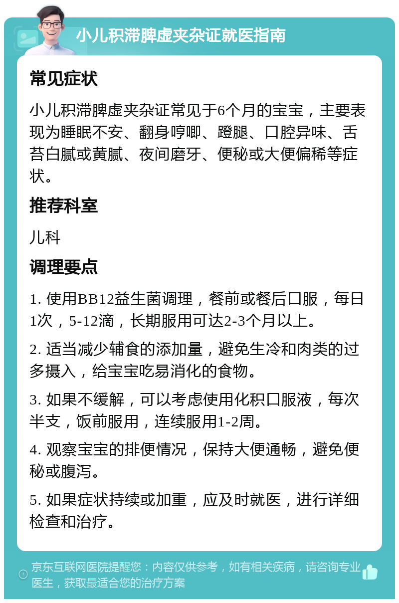 小儿积滞脾虚夹杂证就医指南 常见症状 小儿积滞脾虚夹杂证常见于6个月的宝宝，主要表现为睡眠不安、翻身哼唧、蹬腿、口腔异味、舌苔白腻或黄腻、夜间磨牙、便秘或大便偏稀等症状。 推荐科室 儿科 调理要点 1. 使用BB12益生菌调理，餐前或餐后口服，每日1次，5-12滴，长期服用可达2-3个月以上。 2. 适当减少辅食的添加量，避免生冷和肉类的过多摄入，给宝宝吃易消化的食物。 3. 如果不缓解，可以考虑使用化积口服液，每次半支，饭前服用，连续服用1-2周。 4. 观察宝宝的排便情况，保持大便通畅，避免便秘或腹泻。 5. 如果症状持续或加重，应及时就医，进行详细检查和治疗。