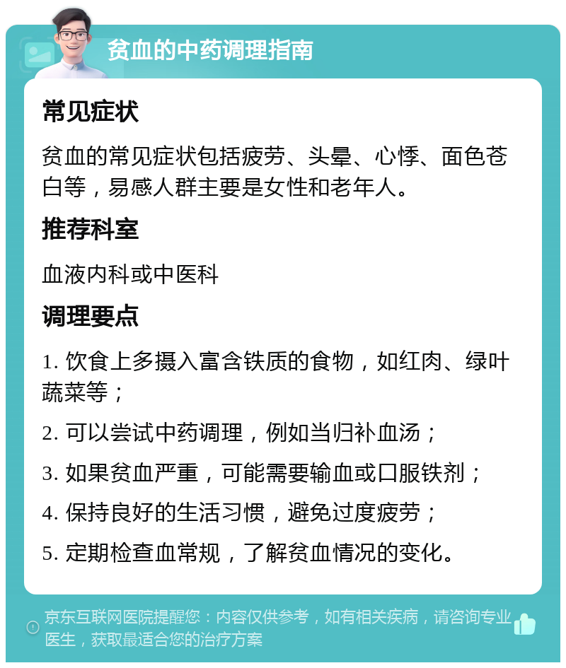 贫血的中药调理指南 常见症状 贫血的常见症状包括疲劳、头晕、心悸、面色苍白等，易感人群主要是女性和老年人。 推荐科室 血液内科或中医科 调理要点 1. 饮食上多摄入富含铁质的食物，如红肉、绿叶蔬菜等； 2. 可以尝试中药调理，例如当归补血汤； 3. 如果贫血严重，可能需要输血或口服铁剂； 4. 保持良好的生活习惯，避免过度疲劳； 5. 定期检查血常规，了解贫血情况的变化。