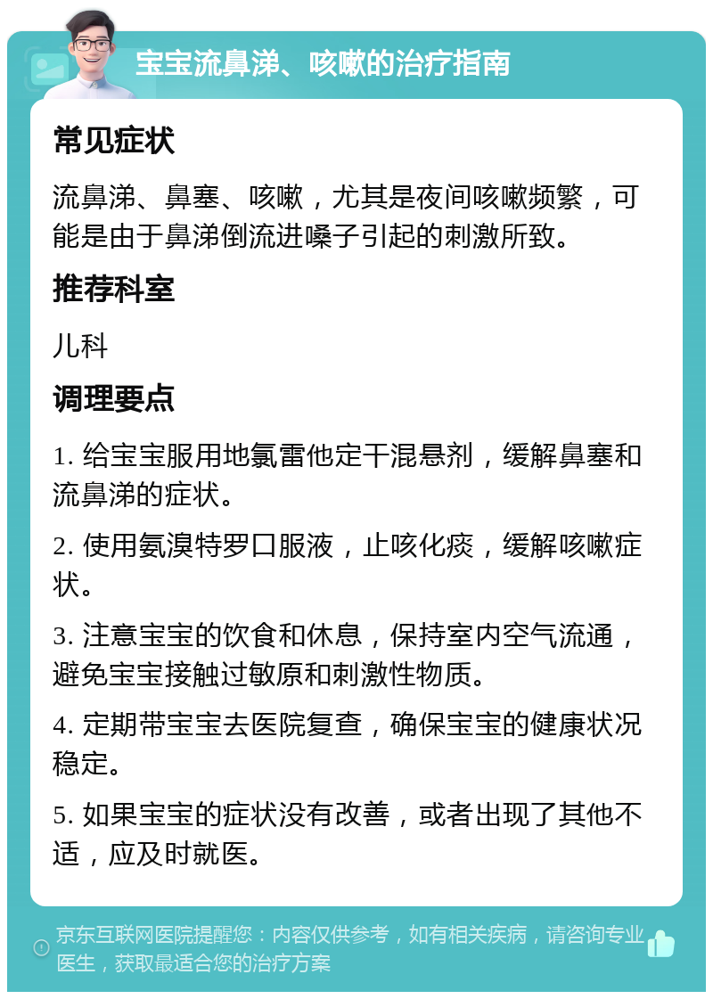 宝宝流鼻涕、咳嗽的治疗指南 常见症状 流鼻涕、鼻塞、咳嗽，尤其是夜间咳嗽频繁，可能是由于鼻涕倒流进嗓子引起的刺激所致。 推荐科室 儿科 调理要点 1. 给宝宝服用地氯雷他定干混悬剂，缓解鼻塞和流鼻涕的症状。 2. 使用氨溴特罗口服液，止咳化痰，缓解咳嗽症状。 3. 注意宝宝的饮食和休息，保持室内空气流通，避免宝宝接触过敏原和刺激性物质。 4. 定期带宝宝去医院复查，确保宝宝的健康状况稳定。 5. 如果宝宝的症状没有改善，或者出现了其他不适，应及时就医。