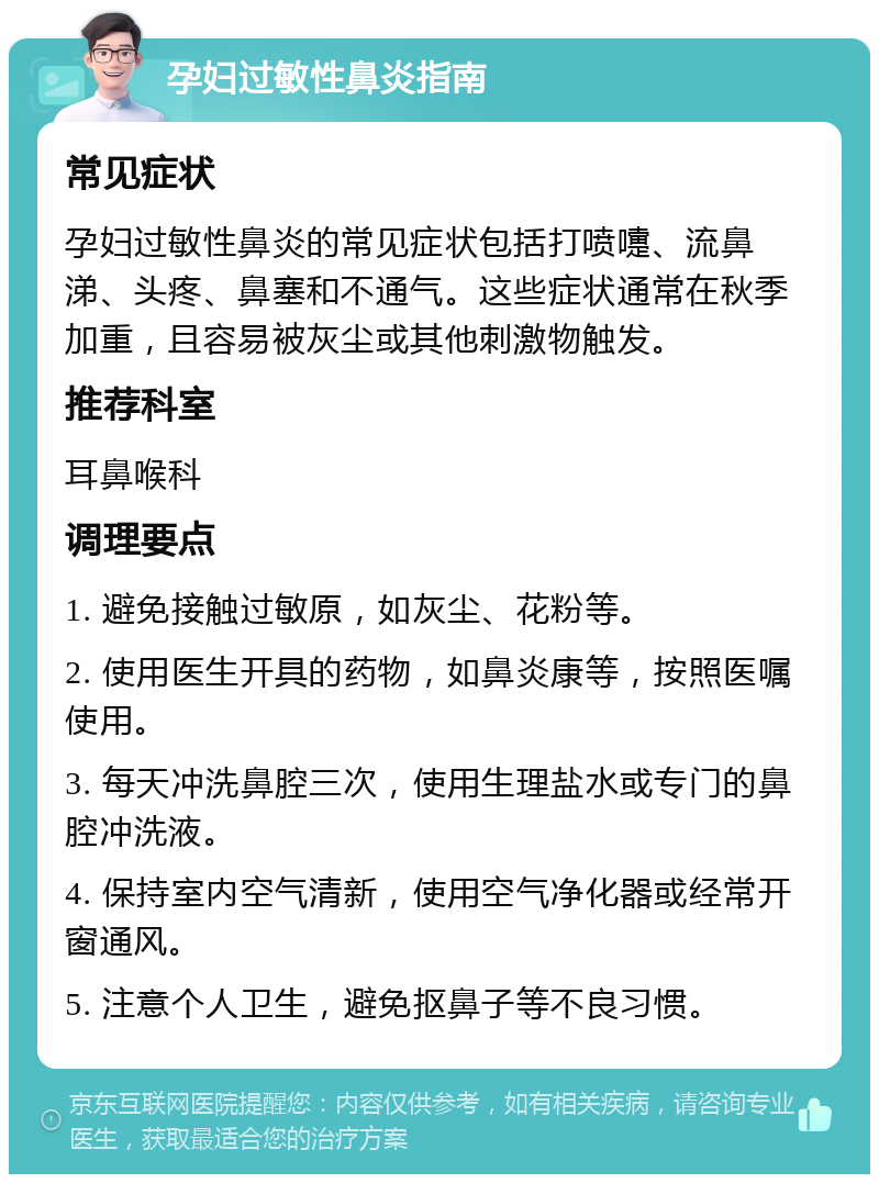 孕妇过敏性鼻炎指南 常见症状 孕妇过敏性鼻炎的常见症状包括打喷嚏、流鼻涕、头疼、鼻塞和不通气。这些症状通常在秋季加重，且容易被灰尘或其他刺激物触发。 推荐科室 耳鼻喉科 调理要点 1. 避免接触过敏原，如灰尘、花粉等。 2. 使用医生开具的药物，如鼻炎康等，按照医嘱使用。 3. 每天冲洗鼻腔三次，使用生理盐水或专门的鼻腔冲洗液。 4. 保持室内空气清新，使用空气净化器或经常开窗通风。 5. 注意个人卫生，避免抠鼻子等不良习惯。