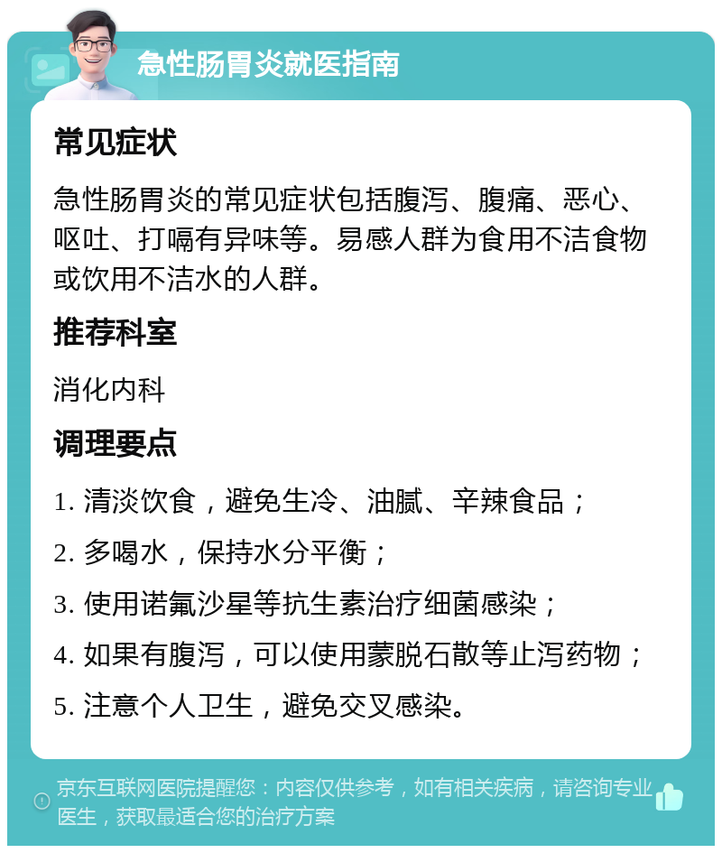 急性肠胃炎就医指南 常见症状 急性肠胃炎的常见症状包括腹泻、腹痛、恶心、呕吐、打嗝有异味等。易感人群为食用不洁食物或饮用不洁水的人群。 推荐科室 消化内科 调理要点 1. 清淡饮食，避免生冷、油腻、辛辣食品； 2. 多喝水，保持水分平衡； 3. 使用诺氟沙星等抗生素治疗细菌感染； 4. 如果有腹泻，可以使用蒙脱石散等止泻药物； 5. 注意个人卫生，避免交叉感染。