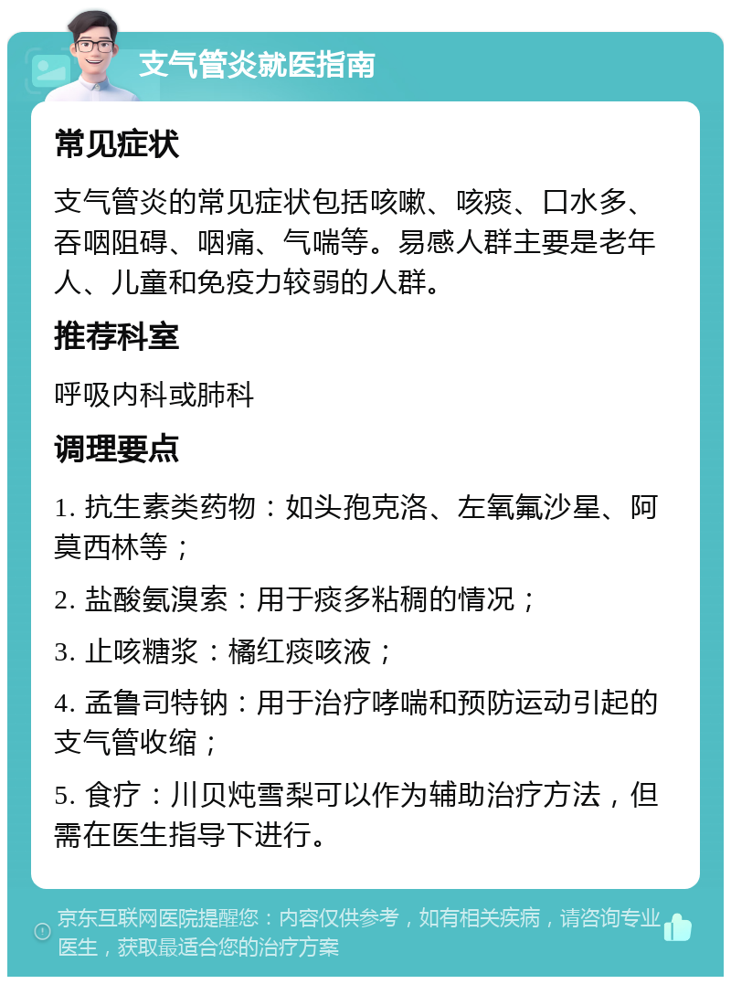 支气管炎就医指南 常见症状 支气管炎的常见症状包括咳嗽、咳痰、口水多、吞咽阻碍、咽痛、气喘等。易感人群主要是老年人、儿童和免疫力较弱的人群。 推荐科室 呼吸内科或肺科 调理要点 1. 抗生素类药物：如头孢克洛、左氧氟沙星、阿莫西林等； 2. 盐酸氨溴索：用于痰多粘稠的情况； 3. 止咳糖浆：橘红痰咳液； 4. 孟鲁司特钠：用于治疗哮喘和预防运动引起的支气管收缩； 5. 食疗：川贝炖雪梨可以作为辅助治疗方法，但需在医生指导下进行。