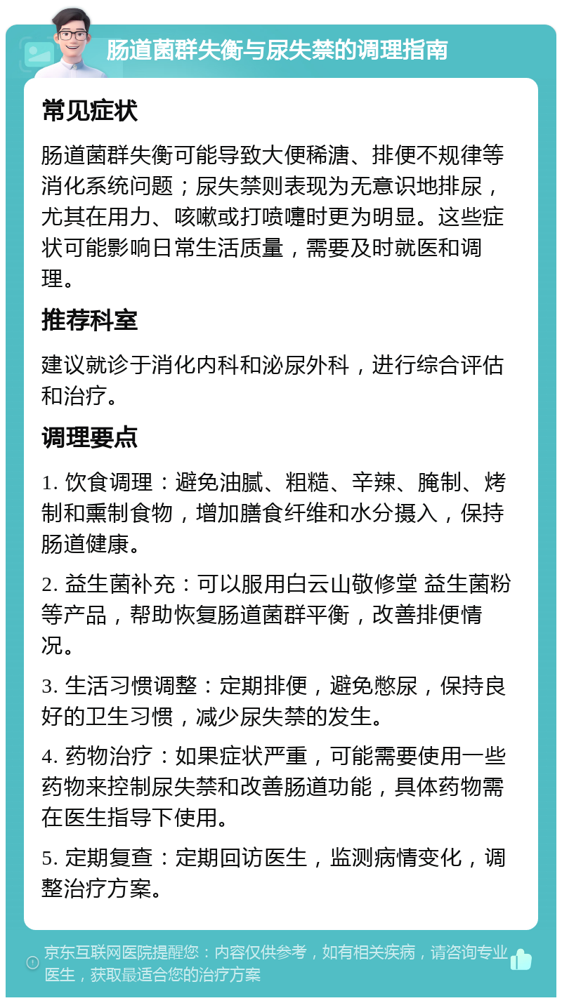 肠道菌群失衡与尿失禁的调理指南 常见症状 肠道菌群失衡可能导致大便稀溏、排便不规律等消化系统问题；尿失禁则表现为无意识地排尿，尤其在用力、咳嗽或打喷嚏时更为明显。这些症状可能影响日常生活质量，需要及时就医和调理。 推荐科室 建议就诊于消化内科和泌尿外科，进行综合评估和治疗。 调理要点 1. 饮食调理：避免油腻、粗糙、辛辣、腌制、烤制和熏制食物，增加膳食纤维和水分摄入，保持肠道健康。 2. 益生菌补充：可以服用白云山敬修堂 益生菌粉等产品，帮助恢复肠道菌群平衡，改善排便情况。 3. 生活习惯调整：定期排便，避免憋尿，保持良好的卫生习惯，减少尿失禁的发生。 4. 药物治疗：如果症状严重，可能需要使用一些药物来控制尿失禁和改善肠道功能，具体药物需在医生指导下使用。 5. 定期复查：定期回访医生，监测病情变化，调整治疗方案。