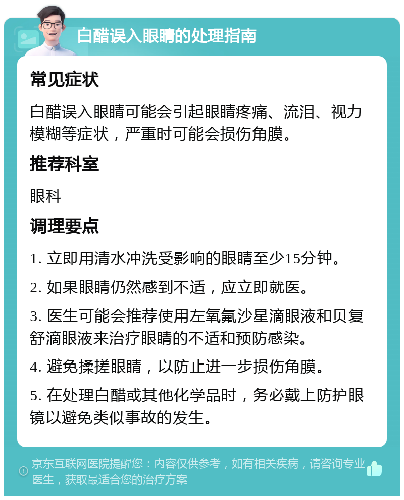 白醋误入眼睛的处理指南 常见症状 白醋误入眼睛可能会引起眼睛疼痛、流泪、视力模糊等症状，严重时可能会损伤角膜。 推荐科室 眼科 调理要点 1. 立即用清水冲洗受影响的眼睛至少15分钟。 2. 如果眼睛仍然感到不适，应立即就医。 3. 医生可能会推荐使用左氧氟沙星滴眼液和贝复舒滴眼液来治疗眼睛的不适和预防感染。 4. 避免揉搓眼睛，以防止进一步损伤角膜。 5. 在处理白醋或其他化学品时，务必戴上防护眼镜以避免类似事故的发生。