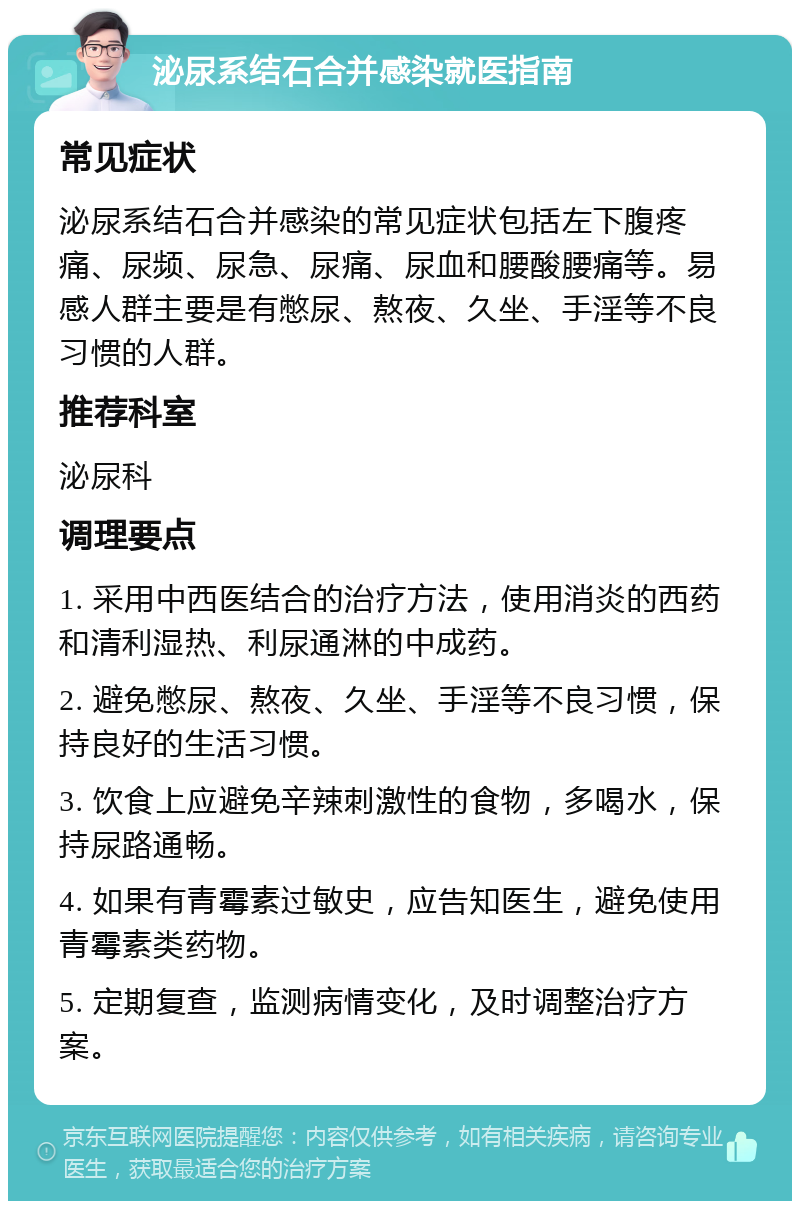 泌尿系结石合并感染就医指南 常见症状 泌尿系结石合并感染的常见症状包括左下腹疼痛、尿频、尿急、尿痛、尿血和腰酸腰痛等。易感人群主要是有憋尿、熬夜、久坐、手淫等不良习惯的人群。 推荐科室 泌尿科 调理要点 1. 采用中西医结合的治疗方法，使用消炎的西药和清利湿热、利尿通淋的中成药。 2. 避免憋尿、熬夜、久坐、手淫等不良习惯，保持良好的生活习惯。 3. 饮食上应避免辛辣刺激性的食物，多喝水，保持尿路通畅。 4. 如果有青霉素过敏史，应告知医生，避免使用青霉素类药物。 5. 定期复查，监测病情变化，及时调整治疗方案。