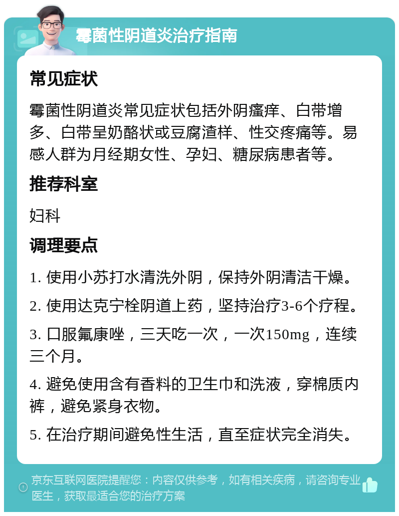 霉菌性阴道炎治疗指南 常见症状 霉菌性阴道炎常见症状包括外阴瘙痒、白带增多、白带呈奶酪状或豆腐渣样、性交疼痛等。易感人群为月经期女性、孕妇、糖尿病患者等。 推荐科室 妇科 调理要点 1. 使用小苏打水清洗外阴，保持外阴清洁干燥。 2. 使用达克宁栓阴道上药，坚持治疗3-6个疗程。 3. 口服氟康唑，三天吃一次，一次150mg，连续三个月。 4. 避免使用含有香料的卫生巾和洗液，穿棉质内裤，避免紧身衣物。 5. 在治疗期间避免性生活，直至症状完全消失。