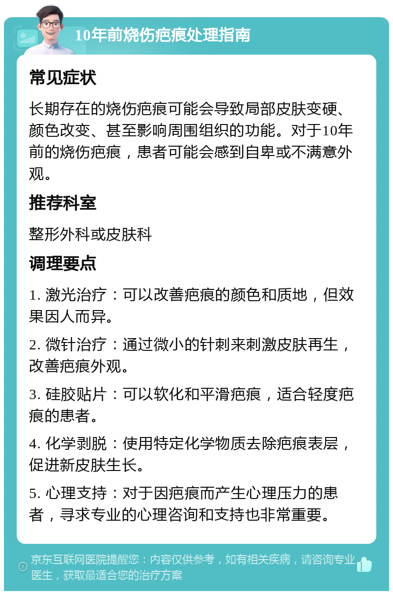 10年前烧伤疤痕处理指南 常见症状 长期存在的烧伤疤痕可能会导致局部皮肤变硬、颜色改变、甚至影响周围组织的功能。对于10年前的烧伤疤痕，患者可能会感到自卑或不满意外观。 推荐科室 整形外科或皮肤科 调理要点 1. 激光治疗：可以改善疤痕的颜色和质地，但效果因人而异。 2. 微针治疗：通过微小的针刺来刺激皮肤再生，改善疤痕外观。 3. 硅胶贴片：可以软化和平滑疤痕，适合轻度疤痕的患者。 4. 化学剥脱：使用特定化学物质去除疤痕表层，促进新皮肤生长。 5. 心理支持：对于因疤痕而产生心理压力的患者，寻求专业的心理咨询和支持也非常重要。