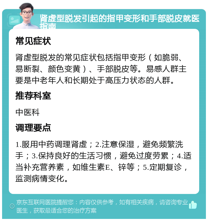 肾虚型脱发引起的指甲变形和手部脱皮就医指南 常见症状 肾虚型脱发的常见症状包括指甲变形（如脆弱、易断裂、颜色变黄）、手部脱皮等。易感人群主要是中老年人和长期处于高压力状态的人群。 推荐科室 中医科 调理要点 1.服用中药调理肾虚；2.注意保湿，避免频繁洗手；3.保持良好的生活习惯，避免过度劳累；4.适当补充营养素，如维生素E、锌等；5.定期复诊，监测病情变化。