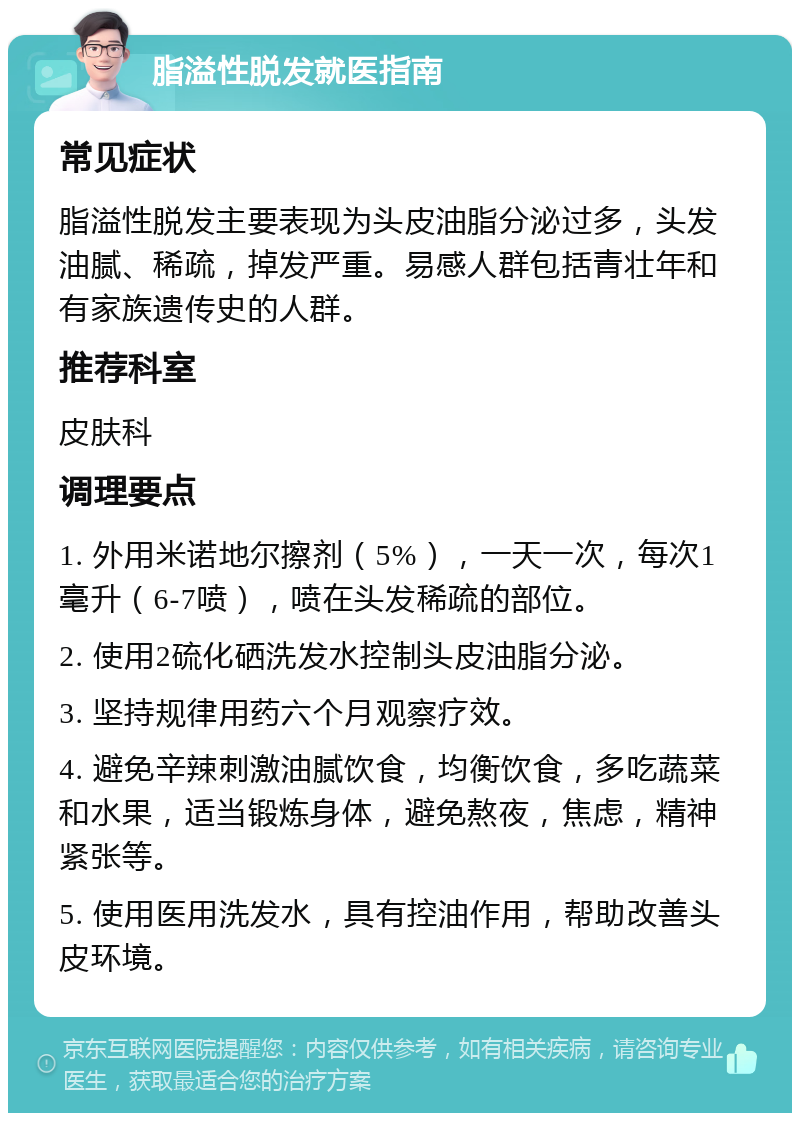 脂溢性脱发就医指南 常见症状 脂溢性脱发主要表现为头皮油脂分泌过多，头发油腻、稀疏，掉发严重。易感人群包括青壮年和有家族遗传史的人群。 推荐科室 皮肤科 调理要点 1. 外用米诺地尔擦剂（5%），一天一次，每次1毫升（6-7喷），喷在头发稀疏的部位。 2. 使用2硫化硒洗发水控制头皮油脂分泌。 3. 坚持规律用药六个月观察疗效。 4. 避免辛辣刺激油腻饮食，均衡饮食，多吃蔬菜和水果，适当锻炼身体，避免熬夜，焦虑，精神紧张等。 5. 使用医用洗发水，具有控油作用，帮助改善头皮环境。