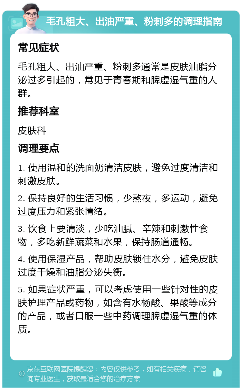 毛孔粗大、出油严重、粉刺多的调理指南 常见症状 毛孔粗大、出油严重、粉刺多通常是皮肤油脂分泌过多引起的，常见于青春期和脾虚湿气重的人群。 推荐科室 皮肤科 调理要点 1. 使用温和的洗面奶清洁皮肤，避免过度清洁和刺激皮肤。 2. 保持良好的生活习惯，少熬夜，多运动，避免过度压力和紧张情绪。 3. 饮食上要清淡，少吃油腻、辛辣和刺激性食物，多吃新鲜蔬菜和水果，保持肠道通畅。 4. 使用保湿产品，帮助皮肤锁住水分，避免皮肤过度干燥和油脂分泌失衡。 5. 如果症状严重，可以考虑使用一些针对性的皮肤护理产品或药物，如含有水杨酸、果酸等成分的产品，或者口服一些中药调理脾虚湿气重的体质。