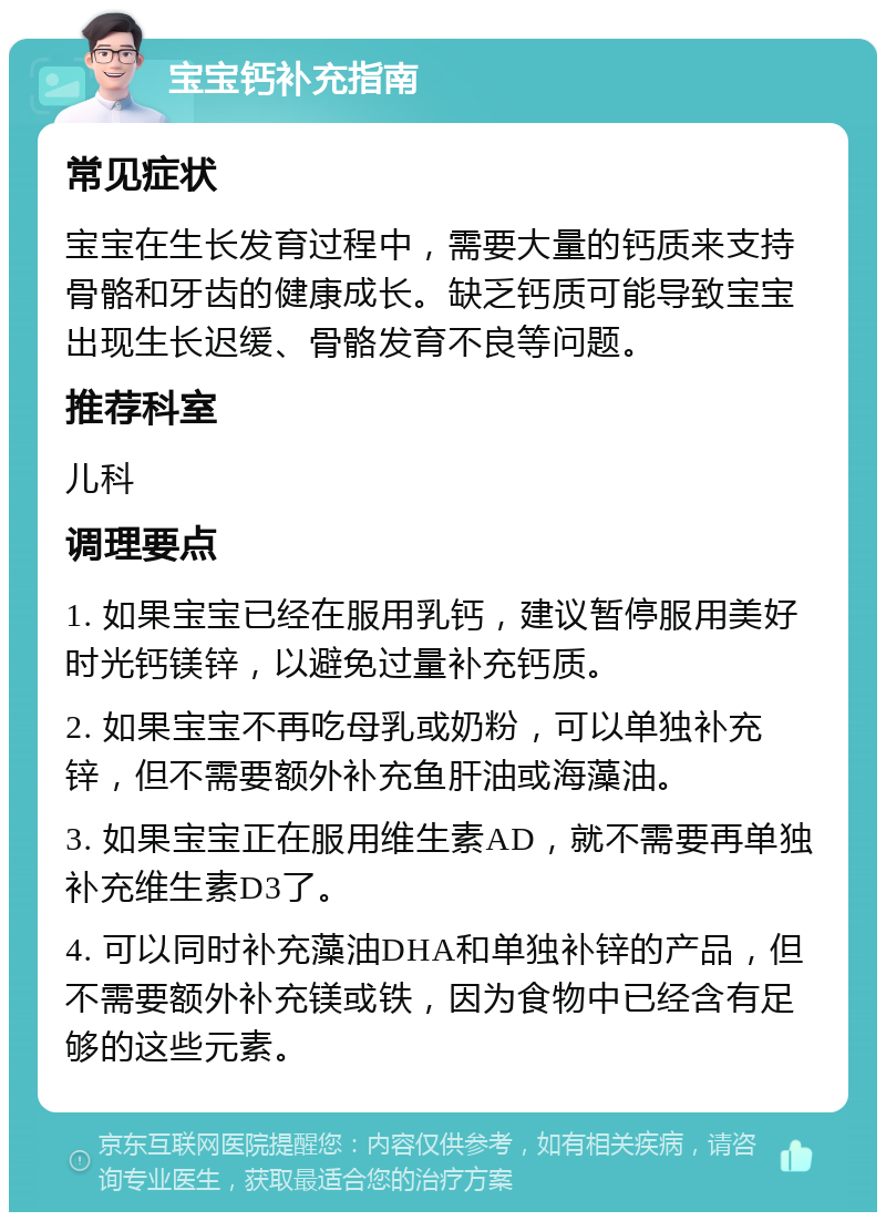 宝宝钙补充指南 常见症状 宝宝在生长发育过程中，需要大量的钙质来支持骨骼和牙齿的健康成长。缺乏钙质可能导致宝宝出现生长迟缓、骨骼发育不良等问题。 推荐科室 儿科 调理要点 1. 如果宝宝已经在服用乳钙，建议暂停服用美好时光钙镁锌，以避免过量补充钙质。 2. 如果宝宝不再吃母乳或奶粉，可以单独补充锌，但不需要额外补充鱼肝油或海藻油。 3. 如果宝宝正在服用维生素AD，就不需要再单独补充维生素D3了。 4. 可以同时补充藻油DHA和单独补锌的产品，但不需要额外补充镁或铁，因为食物中已经含有足够的这些元素。