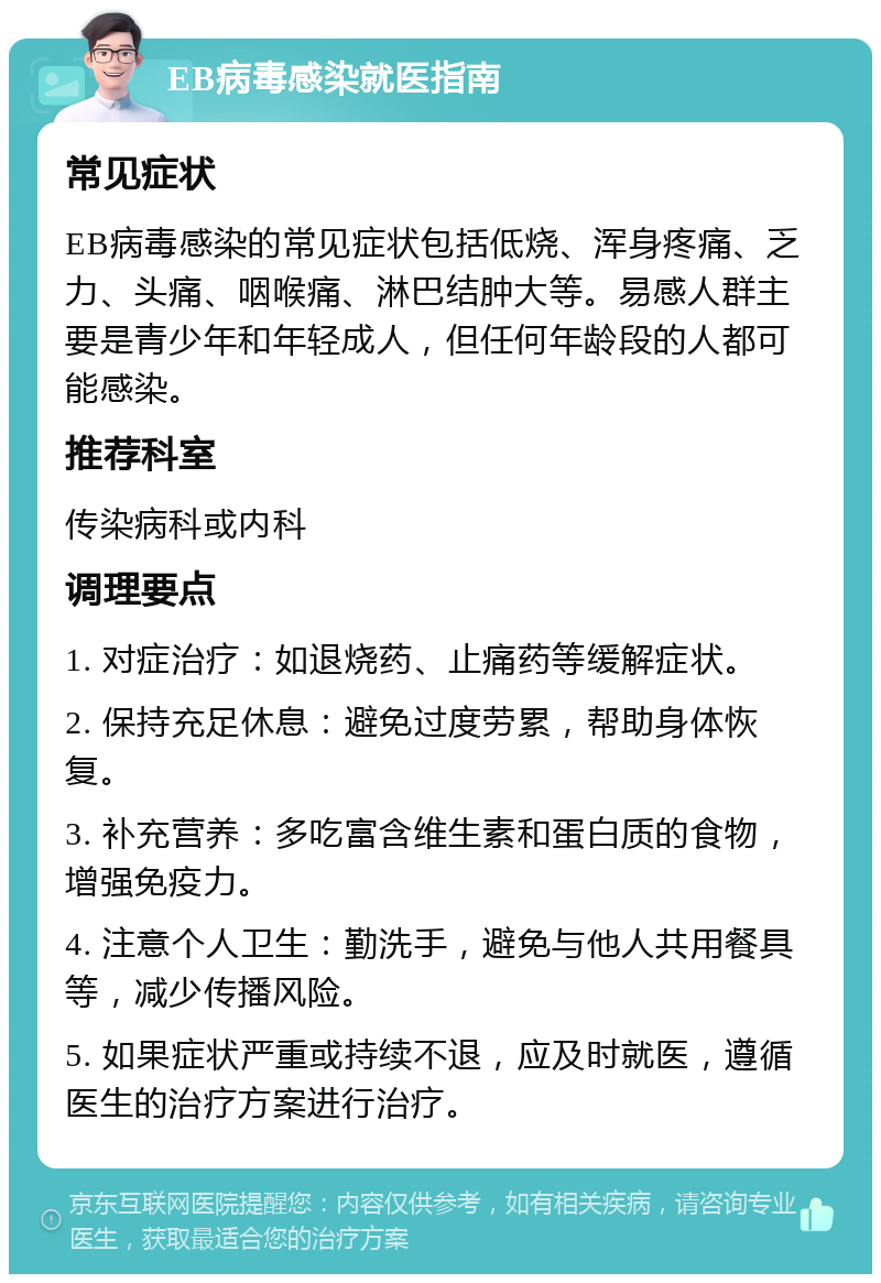 EB病毒感染就医指南 常见症状 EB病毒感染的常见症状包括低烧、浑身疼痛、乏力、头痛、咽喉痛、淋巴结肿大等。易感人群主要是青少年和年轻成人，但任何年龄段的人都可能感染。 推荐科室 传染病科或内科 调理要点 1. 对症治疗：如退烧药、止痛药等缓解症状。 2. 保持充足休息：避免过度劳累，帮助身体恢复。 3. 补充营养：多吃富含维生素和蛋白质的食物，增强免疫力。 4. 注意个人卫生：勤洗手，避免与他人共用餐具等，减少传播风险。 5. 如果症状严重或持续不退，应及时就医，遵循医生的治疗方案进行治疗。