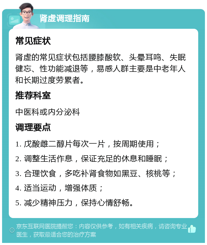 肾虚调理指南 常见症状 肾虚的常见症状包括腰膝酸软、头晕耳鸣、失眠健忘、性功能减退等，易感人群主要是中老年人和长期过度劳累者。 推荐科室 中医科或内分泌科 调理要点 1. 戊酸雌二醇片每次一片，按周期使用； 2. 调整生活作息，保证充足的休息和睡眠； 3. 合理饮食，多吃补肾食物如黑豆、核桃等； 4. 适当运动，增强体质； 5. 减少精神压力，保持心情舒畅。