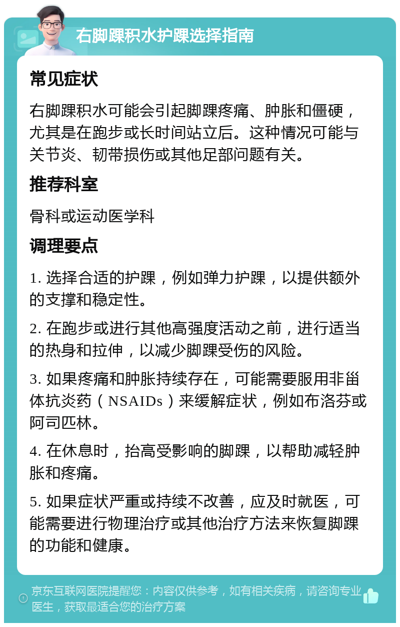 右脚踝积水护踝选择指南 常见症状 右脚踝积水可能会引起脚踝疼痛、肿胀和僵硬，尤其是在跑步或长时间站立后。这种情况可能与关节炎、韧带损伤或其他足部问题有关。 推荐科室 骨科或运动医学科 调理要点 1. 选择合适的护踝，例如弹力护踝，以提供额外的支撑和稳定性。 2. 在跑步或进行其他高强度活动之前，进行适当的热身和拉伸，以减少脚踝受伤的风险。 3. 如果疼痛和肿胀持续存在，可能需要服用非甾体抗炎药（NSAIDs）来缓解症状，例如布洛芬或阿司匹林。 4. 在休息时，抬高受影响的脚踝，以帮助减轻肿胀和疼痛。 5. 如果症状严重或持续不改善，应及时就医，可能需要进行物理治疗或其他治疗方法来恢复脚踝的功能和健康。