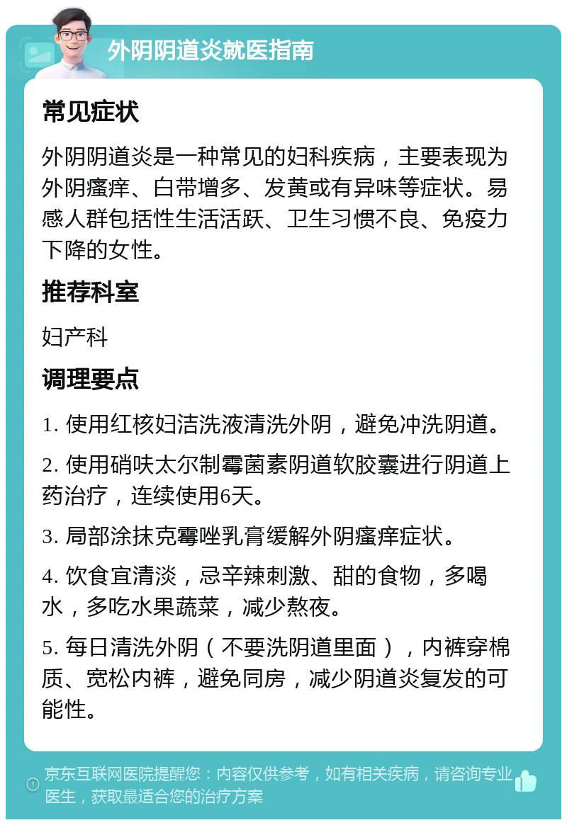 外阴阴道炎就医指南 常见症状 外阴阴道炎是一种常见的妇科疾病，主要表现为外阴瘙痒、白带增多、发黄或有异味等症状。易感人群包括性生活活跃、卫生习惯不良、免疫力下降的女性。 推荐科室 妇产科 调理要点 1. 使用红核妇洁洗液清洗外阴，避免冲洗阴道。 2. 使用硝呋太尔制霉菌素阴道软胶囊进行阴道上药治疗，连续使用6天。 3. 局部涂抹克霉唑乳膏缓解外阴瘙痒症状。 4. 饮食宜清淡，忌辛辣刺激、甜的食物，多喝水，多吃水果蔬菜，减少熬夜。 5. 每日清洗外阴（不要洗阴道里面），内裤穿棉质、宽松内裤，避免同房，减少阴道炎复发的可能性。