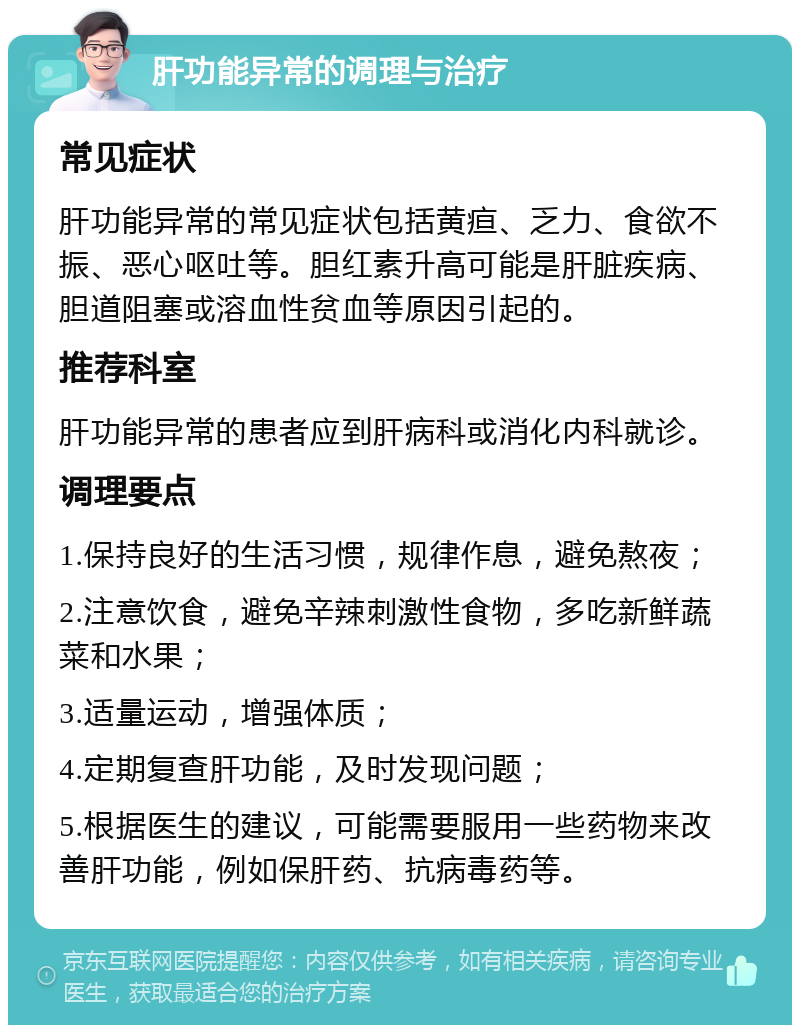 肝功能异常的调理与治疗 常见症状 肝功能异常的常见症状包括黄疸、乏力、食欲不振、恶心呕吐等。胆红素升高可能是肝脏疾病、胆道阻塞或溶血性贫血等原因引起的。 推荐科室 肝功能异常的患者应到肝病科或消化内科就诊。 调理要点 1.保持良好的生活习惯，规律作息，避免熬夜； 2.注意饮食，避免辛辣刺激性食物，多吃新鲜蔬菜和水果； 3.适量运动，增强体质； 4.定期复查肝功能，及时发现问题； 5.根据医生的建议，可能需要服用一些药物来改善肝功能，例如保肝药、抗病毒药等。