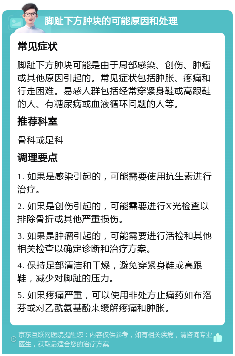 脚趾下方肿块的可能原因和处理 常见症状 脚趾下方肿块可能是由于局部感染、创伤、肿瘤或其他原因引起的。常见症状包括肿胀、疼痛和行走困难。易感人群包括经常穿紧身鞋或高跟鞋的人、有糖尿病或血液循环问题的人等。 推荐科室 骨科或足科 调理要点 1. 如果是感染引起的，可能需要使用抗生素进行治疗。 2. 如果是创伤引起的，可能需要进行X光检查以排除骨折或其他严重损伤。 3. 如果是肿瘤引起的，可能需要进行活检和其他相关检查以确定诊断和治疗方案。 4. 保持足部清洁和干燥，避免穿紧身鞋或高跟鞋，减少对脚趾的压力。 5. 如果疼痛严重，可以使用非处方止痛药如布洛芬或对乙酰氨基酚来缓解疼痛和肿胀。